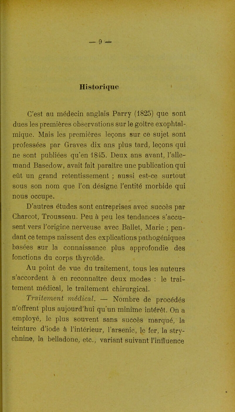 Historique C’est au médecin anglais Parry (1825) que sont dues les premières observations sur le goitre exophtal- mique. Mais les premières leçons sur ce sujet sont professées par Graves dix ans plus tard, leçons qui ne sont publiées qu’en 1845. Deux ans avant, l’alle- mand Basedow, avait fait paraître une publication qui eût un grand retentissement ; aussi est-ce surtout sous son nom que l’on désigne l'entité morbide qui nous occupe. D’autres études sont entreprises avec succès par Charcot, Trousseau. Peu à peu les tendances s’accu- sent vers l’origine nerveuse avec Ballet, Marie ; pen- dant ce temps naissent des explications pathogéniques basées sur la connaissance plus approfondie des fonctions du corps thyroïde. Au point de vue du traitement, tous les auteurs s’accordent à en reconnaître deux modes : le trai- tement médical, le traitement chirurgical. Traitement médical — Nombre de procédés n’offrent plus aujourd’hui qu’un minime intérêt. On a employé, le plus souvent sans succès marqué, la teinture d’iode à l’intérieur, l’arsenic, le fer, la stry- chnine, la belladone, etc., variant suivant l’influence