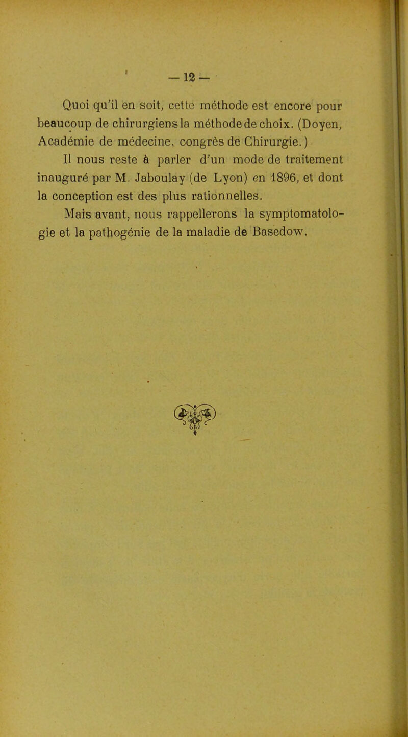 12- Quoi qu'il en soit, cette méthode est encore pour beaucoup de chirurgiens la méthode de choix. (Doyen, Académie de médecine, congrès de Chirurgie. ) Il nous reste à parler d'un mode de traitement inauguré par M. Jaboulay (de Lyon) en 1896, et dont la conception est des plus rationnelles. Mais avant, nous rappellerons la symptomatolo- gie et la pathogénie de la maladie de Basedow.