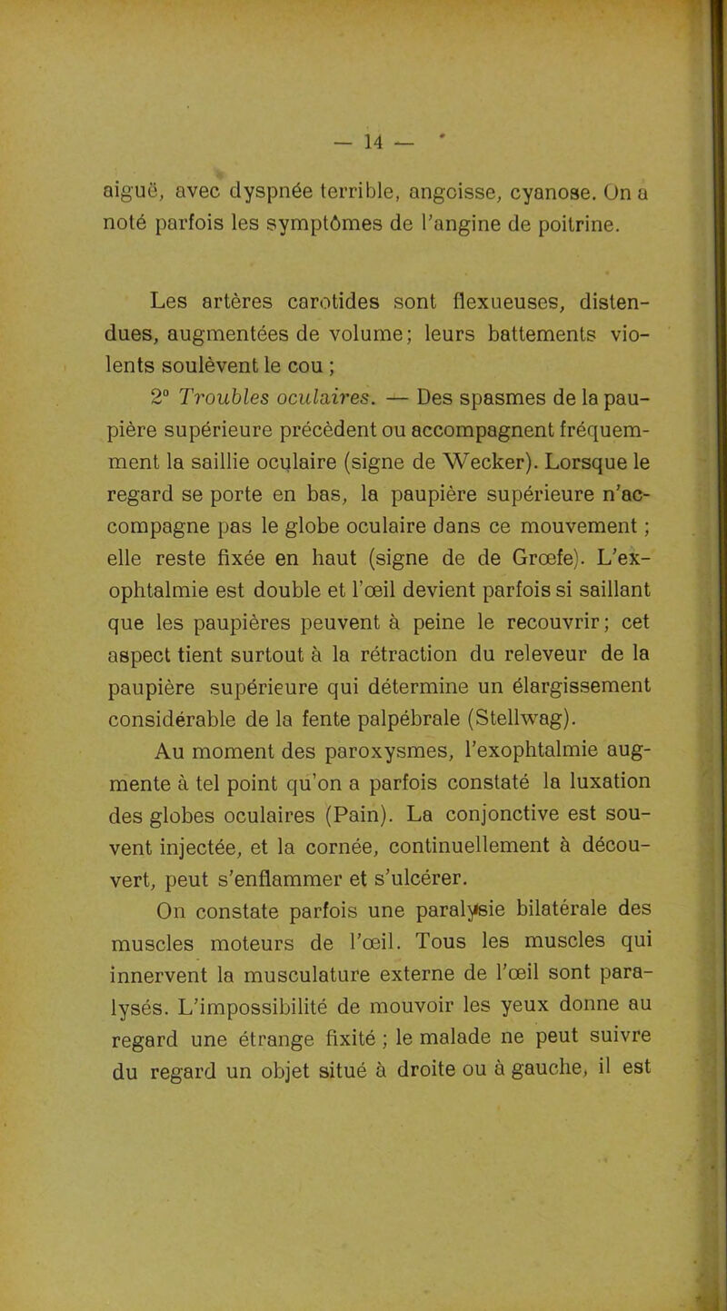 aiguë, avec dyspnée terrible, angoisse, cyanose. On a noté parfois les symptômes de l'angine de poitrine. Les artères carotides sont flexueuses, disten- dues, augmentées de volume; leurs battements vio- lents soulèvent le cou ; 2“ Troubles oculaires. — Des spasmes de la pau- pière supérieure précèdent ou accompagnent fréquem- ment la saillie oculaire (signe de Wecker). Lorsque le regard se porte en bas, la paupière supérieure n’ac- compagne pas le globe oculaire dans ce mouvement ; elle reste fixée en haut (signe de de Grœfe). L’ex- ophtalmie est double et l’œil devient parfois si saillant que les paupières peuvent à peine le recouvrir; cet aspect tient surtout à la rétraction du releveur de la paupière supérieure qui détermine un élargissement considérable de la fente palpébrale (Stellwag). Au moment des paroxysmes, l’exophtalmie aug- mente à tel point qu’on a parfois constaté la luxation des globes oculaires (Pain). La conjonctive est sou- vent injectée, et la cornée, continuellement à décou- vert, peut s’enflammer et s’ulcérer. On constate parfois une paralysie bilatérale des muscles moteurs de l’œil. Tous les muscles qui innervent la musculature externe de l’œil sont para- lysés. L’impossibilité de mouvoir les yeux donne au regard une étrange fixité ; le malade ne peut suivre du regard un objet situé à droite ou à gauche, il est