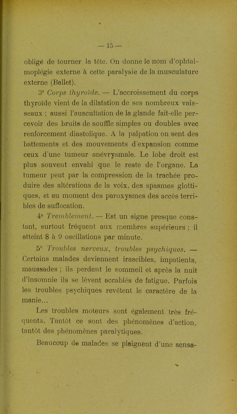 obligé de tourner la tête. On donne le nom d’ophtal- moplégie externe à cette paralysie de la musculature externe (Ballet). 3° Corps thyroïde. — L’accroissement du corps thyroïde vient de la dilatation de ses nombreux vais- seaux ; aussi l’auscultation de la glande fait-elle per- cevoir des bruits de souffle simples ou doubles avec renforcement diastolique. A la palpation on sent des battements et des mouvements d’expansion comme ceux d’une tumeur anévrysmale. Le lobe droit est plus souvent envahi que le reste de l’organe. La tumeur peut par la compression de la trachée pro- duire des altérations de la voix, des spasmes glotti- ques, et au moment des paroxysmes des accès terri- bles de suffocation. 4° Tremblement. — Est un signe presque cons- tant, surtout fréquent aux membres supérieurs ; il atteint 8 à 9 oscillations par minute. 5° Troubles nerveux, troubles psychiques. — Certains malades deviennent irascibles, impatients, maussades ; ils perdent le sommeil et après la nuit d’insomnie ils se lèvent accablés de fatigue. Parfois les troubles psychiques revêtent le caractère de la manie... Les troubles moteurs sont également très fré- quents. Tantôt ce sont des phénomènes d’action, tantôt des phénomènes paralytiques. Beaucoup de malades se plaignent d’une sensa-