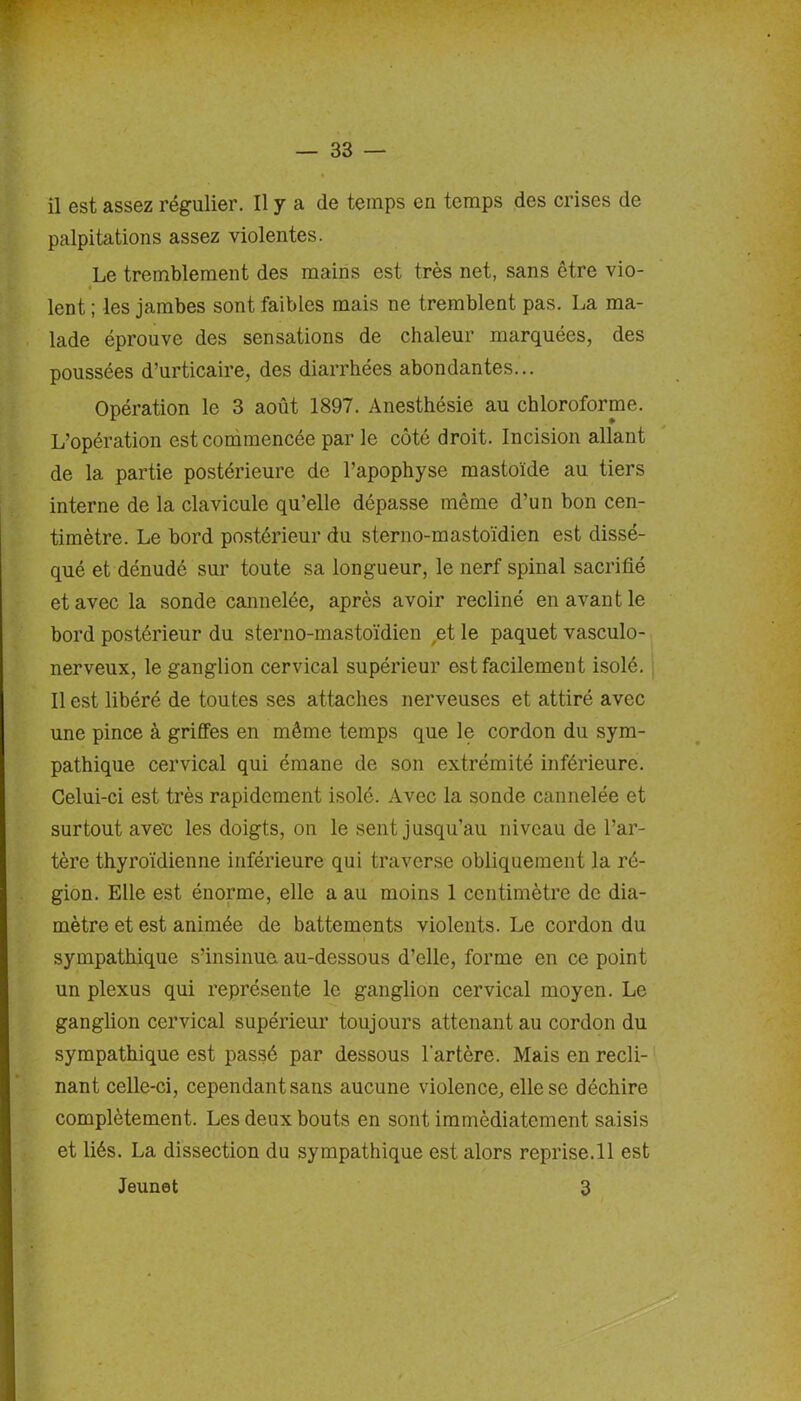 — 33 — il est assez régulier. Il y a de temps en temps des crises de palpitations assez violentes. Le tremblement des mains est très net, sans être vio- lent ; les jambes sont faibles mais ne tremblent pas. La ma- lade éprouve des sensations de chaleur marquées, des poussées d’urticaire, des diarrhées abondantes... Opération le 3 août 1897. Anesthésie au chloroforme. L’opération est commencée par le côté droit. Incision allant de la partie postérieure de l’apophyse mastoïde au tiers interne de la clavicule qu'elle dépasse même d’un bon cen- timètre. Le bord postérieur du sterno-mastoïdien est dissé- qué et dénudé sur toute sa longueur, le nerf spinal sacrifié et avec la sonde cannelée, après avoir récliné en avant le bord postérieur du sterno-mastoïdien et le paquet vasculo- nerveux, le ganglion cervical supérieur est facilement isolé. Il est libéré de toutes ses attaches nerveuses et attiré avec une pince à griffes en même temps que le cordon du sym- pathique cervical qui émane de son extrémité inférieure. Celui-ci est très rapidement isolé. Avec la sonde cannelée et surtout avec les doigts, on le sent jusqu’au niveau de l’ar- tère thyroïdienne inférieure qui traverse obliquement la ré- gion. Elle est énorme, elle a au moins 1 centimètre de dia- mètre et est animée de battements violents. Le cordon du sympathique s’insinue au-dessous d’elle, forme en ce point un plexus qui représente le ganglion cervical moyen. Le ganglion cervical supérieur toujours attenant au cordon du sympathique est passé par dessous l'artère. Mais en récli- nant celle-ci, cependant sans aucune violence, elle se déchire complètement. Les deux bouts en sont immédiatement saisis et liés. La dissection du sympathique est alors reprise.il est