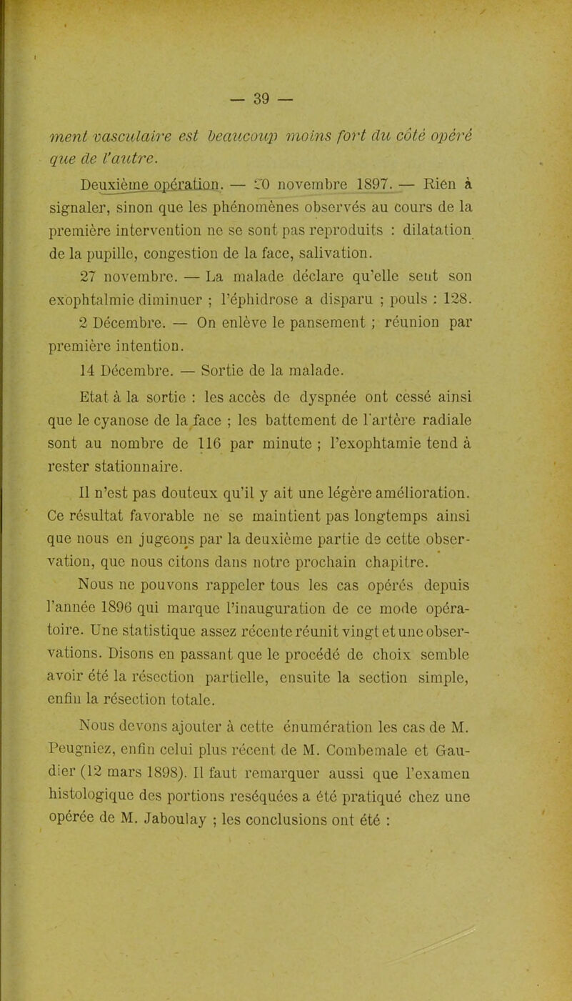 ment vasculaire est beaucoup moins fort du côté opéré que de L’autre. Deuxième opération. — CO novembre 1897. — Rien à signaler, sinon que les phénomènes observés au cours de la première intervention ne se sont pas reproduits : dilatation de la pupille, congestion de la face, salivation. 27 novembre. — La malade déclare qu’elle sent son exophtalmic diminuer ; l’éphidrose a disparu ; pouls : 128. 2 Décembre. — On enlève le pansement ; réunion par première intention. 14 Décembre. — Sortie de la malade. Etat à la sortie : les accès de dyspnée ont cessé ainsi que le cyanose de la face ; les battement de l'artère radiale sont au nombre de 116 par minute; l’exophtamie tend à rester stationnaire. 11 n’est pas douteux qu’il y ait une légère amélioration. Ce résultat favorable ne se maintient pas longtemps ainsi que nous en jugeons par la deuxième partie de cette obser- vation, que nous citons dans notre prochain chapitre. Nous ne pouvons rappeler tous les cas opérés depuis l’année 1896 qui marque l’inauguration de ce mode opéra- toire. Une statistique assez récente réunit vingt et une obser- vations. Disons en passant que le procédé de choix semble avoir été la résection partielle, ensuite la section simple, enfin la résection totale. Nous devons ajouter à cette énumération les cas de M. Peugniez, enfin celui plus récent de M. Combemale et Gau- dier (12 mars 1898). Il faut remarquer aussi que l’examen histologique des portions réséquées a été pratiqué chez une opérée de M. Jaboulay ; les conclusions ont été :