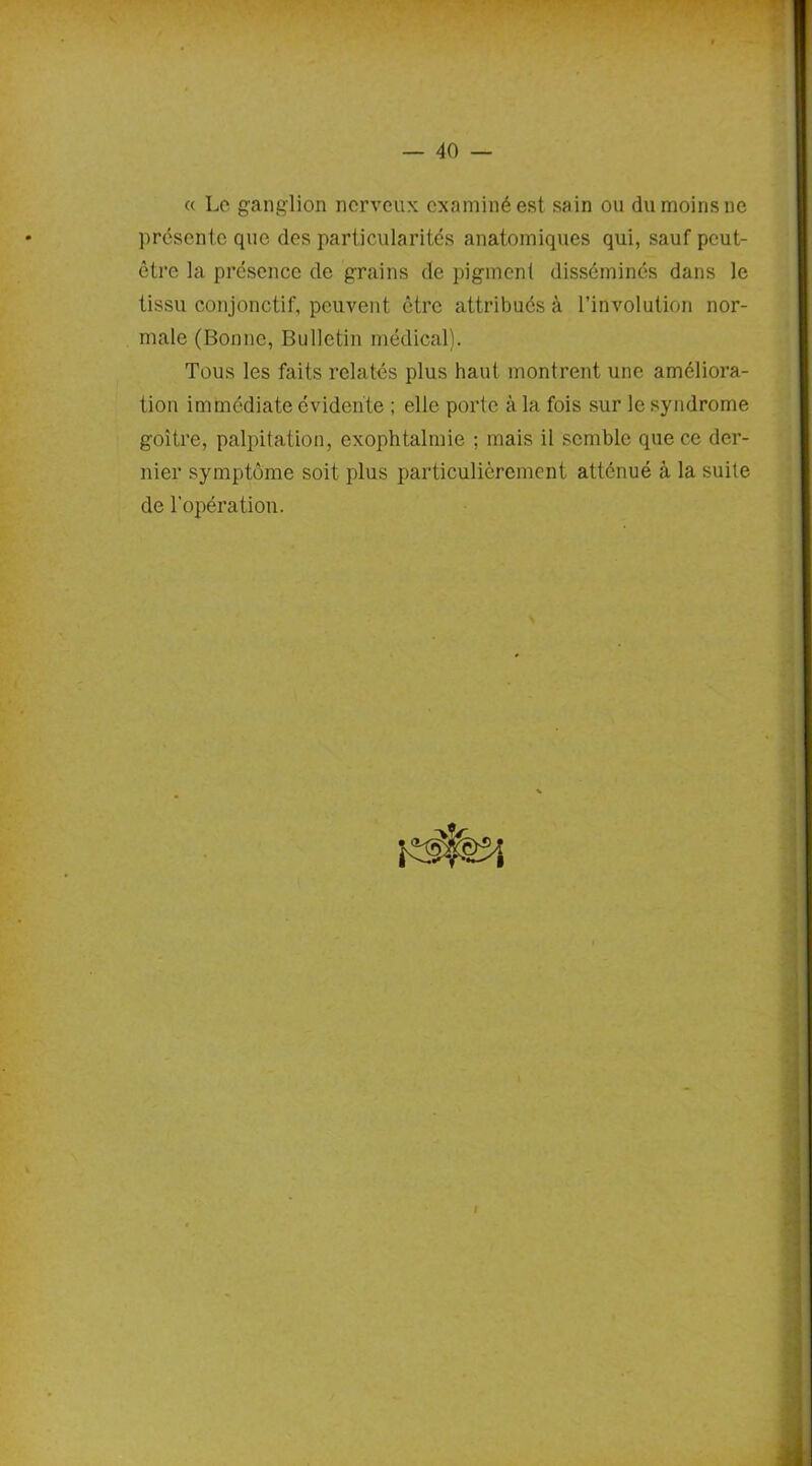 « Le ganglion nerveux, examiné est sain ou du moins ne présente que des particularités anatomiques qui, sauf peut- être la présence de grains de pigment disséminés dans le tissu conjonctif, peuvent être attribués à l’involution nor- male (Bonne, Bulletin médical). Tous les faits relatés plus haut montrent une améliora- tion immédiate évidente ; elle porte à la fois sur le syndrome goitre, palpitation, exophtalmie ; mais il semble que ce der- nier symptôme soit plus particulièrement atténué à la suite de l’opération. I