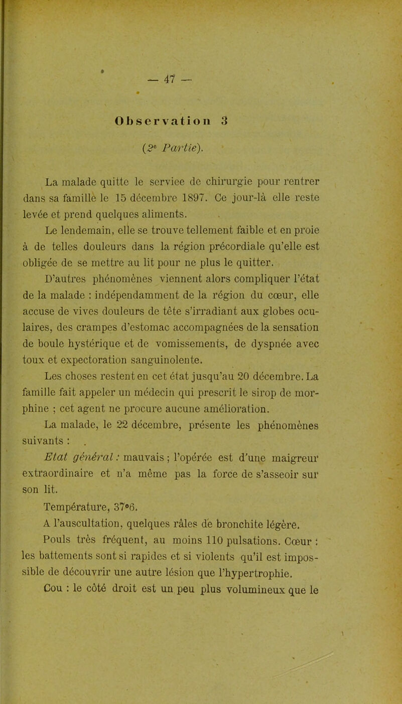 Observation 3 (2e Partie). La malade quitte le serviee de chirurgie pour rentrer dans sa famille le 15 décembre 1897. Ce jour-là elle reste levée et prend quelques aliments. Le lendemain, elle se trouve tellement faible et en proie à de telles douleurs dans la région précordiale qu’elle est obligée de se mettre au lit pour ne plus le quitter. D’autres phénomènes viennent alors compliquer l’état de la malade : indépendamment de la région du coeur, elle accuse de vives douleurs de tête s’irradiant aux globes ocu- laires, des crampes d’estomac accompagnées de la sensation de boule hystérique et de vomissements, de dyspnée avec toux et expectoration sanguinolente. Les choses restent en cet état jusqu'au 20 décembre. La famille fait appeler un médecin qui prescrit le sirop de mor- phine ; cet agent ne procure aucune amélioration. La malade, le 22 décembre, présente les phénomènes suivants : Etat général : mauvais ; l’opérée est d’une maigreur extraordinaire et n’a même pas la force de s’asseoir sur son lit. Température, 37°6. A l’auscultation, quelques râles de bronchite légère. Pouls très fréquent, au moins 110 pulsations. Cœur : les battements sont si rapides et si violents qu’il est impos- sible de découvrir une autre lésion que l’hypertrophie. Cou : le côté droit est un peu plus volumineux que le