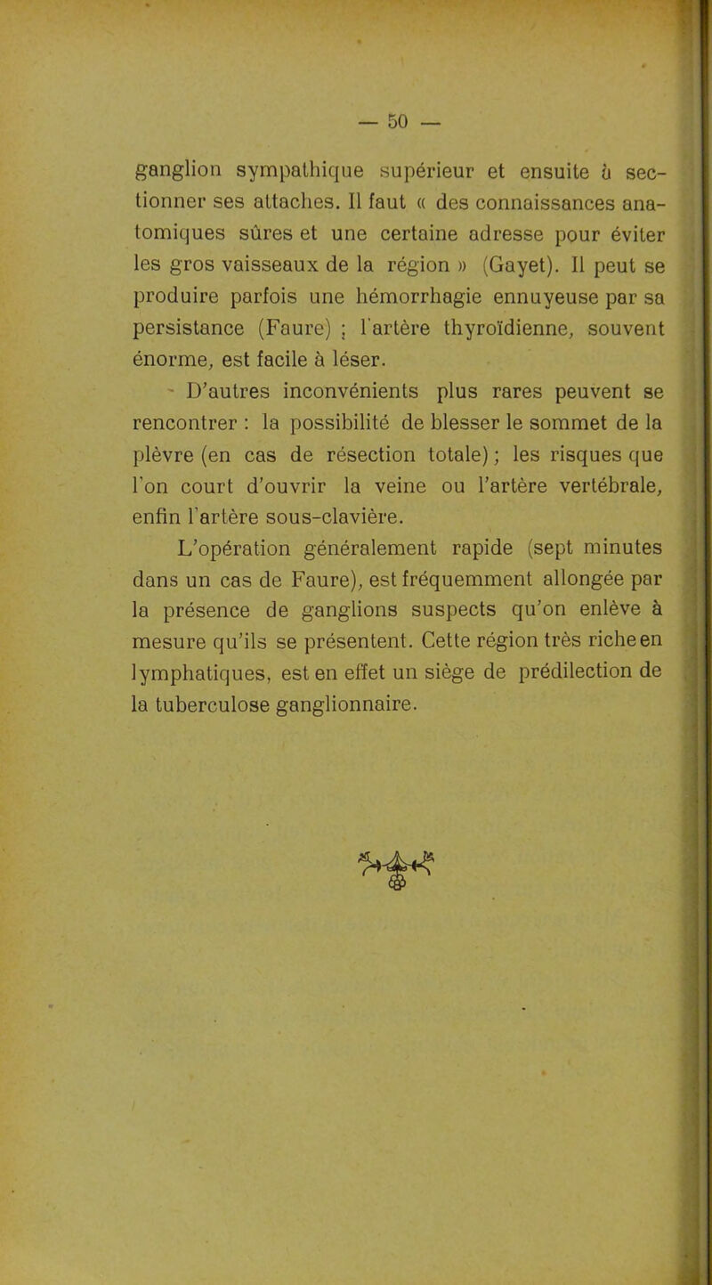 ganglion sympathique supérieur et ensuite à sec- tionner ses attaches. Il faut « des connaissances ana- tomiques sûres et une certaine adresse pour éviter les gros vaisseaux de la région » (Gayet). Il peut se produire parfois une hémorrhagie ennuyeuse par sa persistance (Faure) ; l'artère thyroïdienne, souvent énorme, est facile à léser. D’autres inconvénients plus rares peuvent se rencontrer : la possibilité de blesser le sommet de la plèvre (en cas de résection totale) ; les risques que l’on court d’ouvrir la veine ou l’artère vertébrale, enfin l’artère sous-clavière. L’opération généralement rapide (sept minutes dans un cas de Faure), est fréquemment allongée par la présence de ganglions suspects qu’on enlève à mesure qu’ils se présentent. Cette région très riche en lymphatiques, est en effet un siège de prédilection de la tuberculose ganglionnaire.