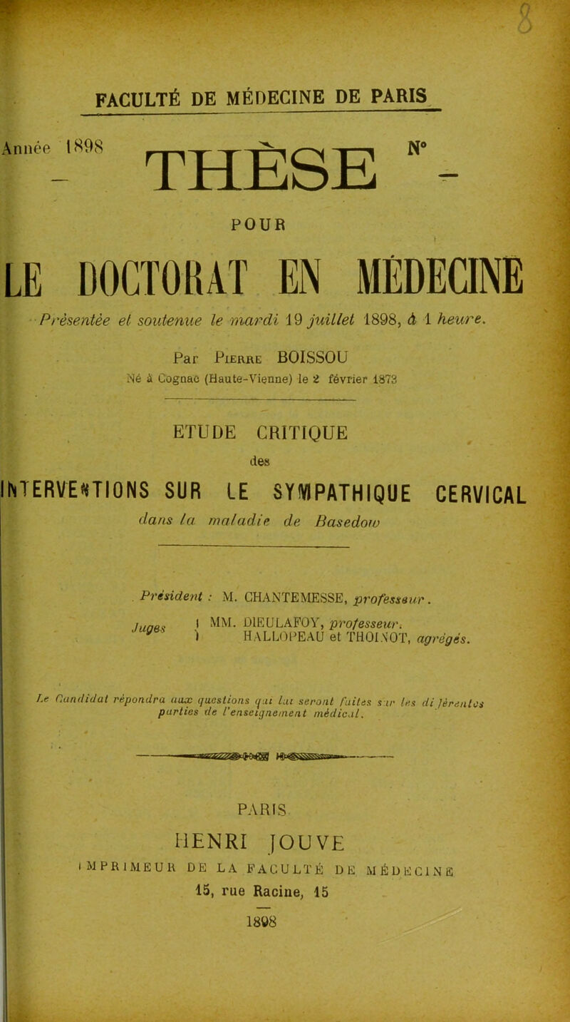 Année l898 THÈSE POUR LE DOCTORAT EN MÉDECINE Présentée et soutenue le mardi 19 juillet 1898, à 1 heure. Par Pierre BOISSOU Né à Cognac (Haute-Vienne) le 2 février 1873 ETUDE CRITIQUE des INTERVENTIONS SUR LE SYMPATHIQUE CERVICAL dans la maladie de Basedow Président : M. CHANTE MESSE, professeur. Juges I MM. DlËULAFOY, professeur. ) HALLOPEAU et THOINOT, agrégés. Le Candidat répondra aux questions qui lui seront faites s ir les di Jèrentcs parties de l'enseignement médical. — PARIS HENRI JOUVE IMPRIMEUR DE LA FACULTÉ DE MÉDECINE 15, rue Racine, 15 1898