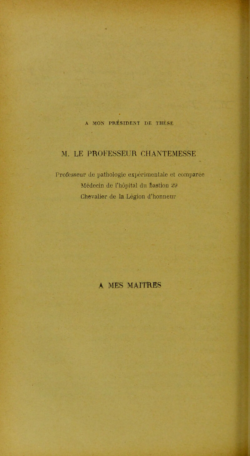 A MON PRÉSIDENT DE THÈSE M. LE PROFESSEUR CHANTEMESSE Professeur de pathologie expérimentale et comparée Médecin de l’hôpital du Rastion Chevalier de la Légion d’honneur A MES MAITRES