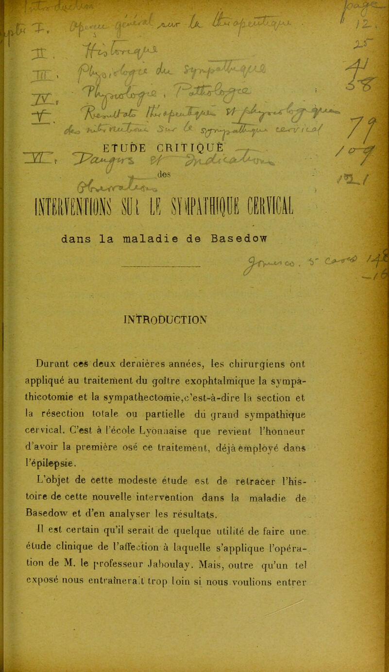 H K H'H dans la maladie de Basedow INTRODUCTION Durant ces deux dernières années, les chirurgiens ont appliqué au traitement du goitre exophtalmique la sympà- thicotomie et la sympathectomie,c’est-à-dire la section et la résection totale ou partielle dii grand sympathique cervical. C’est à l’école Lyonnaise que revient l’honneur d’avoir la première osé ce traitement, déjà employé dans l’épilepsie. L’objet de cette modeste étude est de retracer l’his- ■ toire de cette nouvelle intervention dans la maladie de Basedow et d’en analyser les résultats. Il est certain qu’il serait de quelque utilité de faire une étude clinique de l’allection à laquelle s’applique l’opéra- tion de M. le professeur Jaboulay. Mais, outre qu’un tel exposé nous entraînera.t trop loin si nous voulions entrer