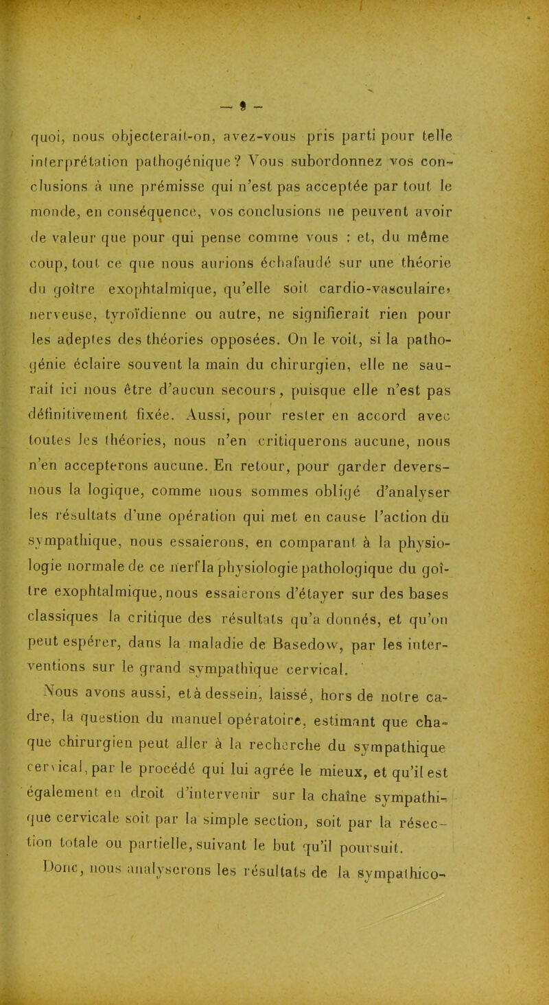 quoi, nous objecterait,-on, avez-vous pris parti pour telle interprétation pathogénique? Arous subordonnez vos con- clusions à une prémisse qui n’est pas acceptée par tout le monde, en conséquence, vos conclusions ne peuvent avoir de valeur que pour qui pense comme vous : et, du même coup, tout ce que nous aurions échafaudé sur une théorie du goitre exophtalmique, qu’elle soit cardio-vasculaire» nerveuse, tyroïclienne ou autre, ne signifierait rien pour les adeptes des théories opposées. On le voit, si la patho- génie éclaire souvent la main du chirurgien, elle ne sau- rait ici nous être d’aucun secours, puisque elle n’est pas t définitivement fixée. Aussi, pour rester en accord avec toutes Jes théories, nous n’en critiquerons aucune, nous n’en accepterons aucune. En retour, pour garder devers- nous la logique, comme nous sommes obligé d’analyser les résultats d’une opération qui met en cause l’action du sympathique, nous essaierons, en comparant à la physio- logie normale de ce nerf la physiologie pathologique du goi- tre exophtalmique,nous essaierons d’étayer sur des bases classiques la critique des résultats qu’a donnés, et qu’on peut espérer, dans la maladie de Basedovv, par les inter- ventions sur le grand sympathique cervical. Nous avons aussi, età dessein, laissé, hors de notre ca- dre, la question du manuel opératoire, estimant que cha- que chirurgien peut aller à la recherche du sympathique cervical, par le procédé qui lui agrée le mieux, et qu’il est également en droit d’intervenir sur la chaîne sympathi- que cervicale soit par la simple section, soit par la résec- tion totale ou partielle, suivant le but qu’il poursuit. Itonc, nous analyserons les résultats de la sympalhico-