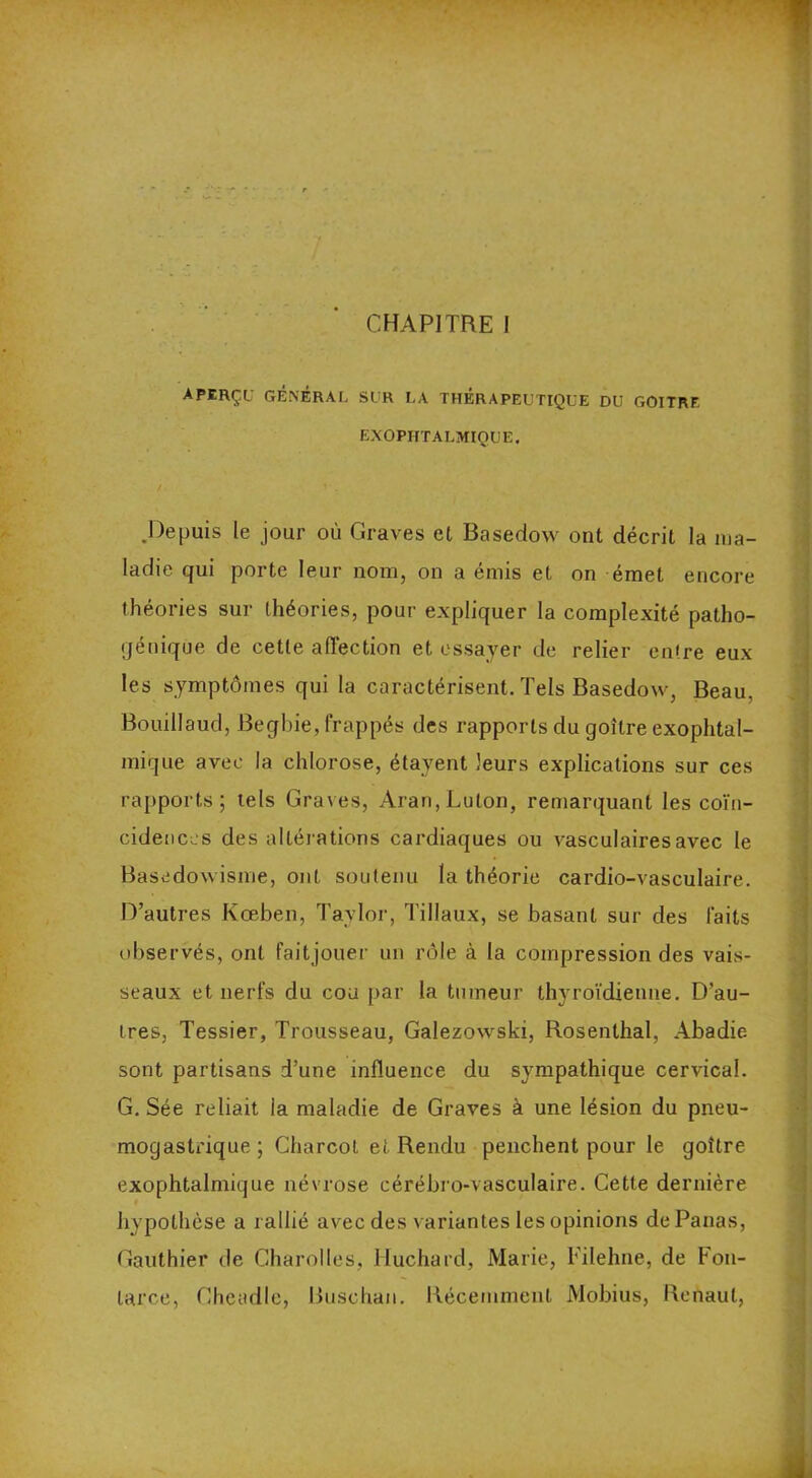 CHAPITRE I aperçu général sur la thérapeutique du goitre EXOPHTALMIQUE. .Depuis le jour où Graves et Basedow ont décrit la ma- ladie qui porte leur nom, on a émis et on émet encore théories sur théories, pour expliquer la complexité patho- génique de cette affection et essayer de relier entre eux les symptômes qui la caractérisent. Tels Basedow, Beau, Bouillaud, Begbie, frappés des rapports du goitre exophtal- mique avec la chlorose, étayent leurs explications sur ces rapports; tels Graves, Aran,Luton, remarquant les coïn- cidences des altérations cardiaques ou vasculaires avec le Basedowisme, ont soutenu la théorie cardio-vasculaire. D’autres Kceben, Taylor, Tillaux, se basant sur des laits observés, ont fait jouer un rôle à la compression des vais- seaux et nerfs du cou par la tumeur thyroïdienne. D’au- tres, Tessier, Trousseau, Galezowski, Rosenthal, Abadie sont partisans d’une influence du sympathique cervical. G. Sée reliait la maladie de Graves à une lésion du pneu- mogastrique ; Charcot et Rendu penchent pour le goitre exophtalmique névrose cérébro-vasculaire. Cette dernière hypothèse a rallié avec des variantes les opinions de Panas, Gauthier de Charolles, Huchard, Marie, Filehue, de Fou- larce, Cheadle, Buschan. Récemment Mobius, Renaut,