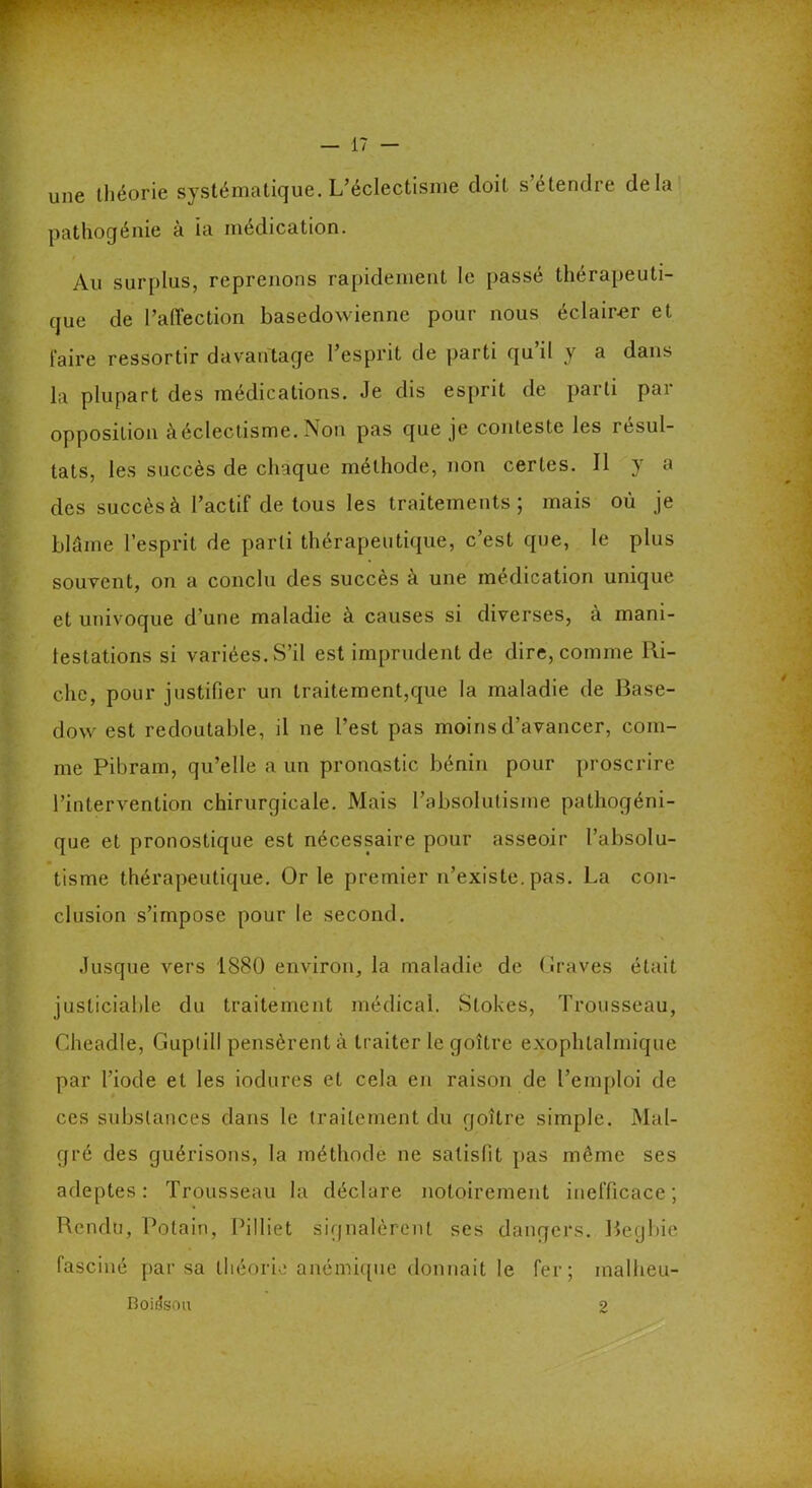 une théorie systématique. L’éclectisme doit s’étendre delà pathogénie à ia médication. Au surplus, reprenons rapidement le passé thérapeuti- que de l’affection basedowienne pour nous éclairer et taire ressortir davantage l’esprit de parti qu il y a dans la plupart des médications. Je dis esprit de parti par opposition à éclectisme. Non pas que je conteste les résul- tats, les succès de chaque méthode, non certes. Il y a des succès à l’actif de tous les traitements ; mais où je blâme l’esprit de parti thérapeutique, c’est que, le plus souvent, on a conclu des succès à une médication unique et univoque d’une maladie à causes si diverses, à mani- festations si variées. S’il est imprudent de dire, comme Ri- che, pour justifier un traitement,que la maladie de Base- dow est redoutable, il ne l’est pas moins d’avancer, com- me Pibram, qu’elle a un pronostic bénin pour proscrire l’intervention chirurgicale. Mais l’absolutisme patliogéni- que et pronostique est nécessaire pour asseoir l’absolu- tisme thérapeutique. Or le premier n’existe, pas. La con- clusion s’impose pour le second. Jusque vers 1880 environ, la maladie de (iraves était justiciable du traitement médical. Stokes, Trousseau, Cheadle, Guptill pensèrent à traiter le goitre exophtalmique par l’iode et les iodures et cela en raison de l’emploi de ces substances dans le traitement du goître simple. Mal- gré des guérisons, la méthode ne satisfit pas même ses adeptes: Trousseau la déclare notoirement inefficace; Rendu, Polain, Pilliet signalèrent ses dangers. Begbie fasciné par sa théorie anémique donnait le fer; inalheu- Boifeou 2