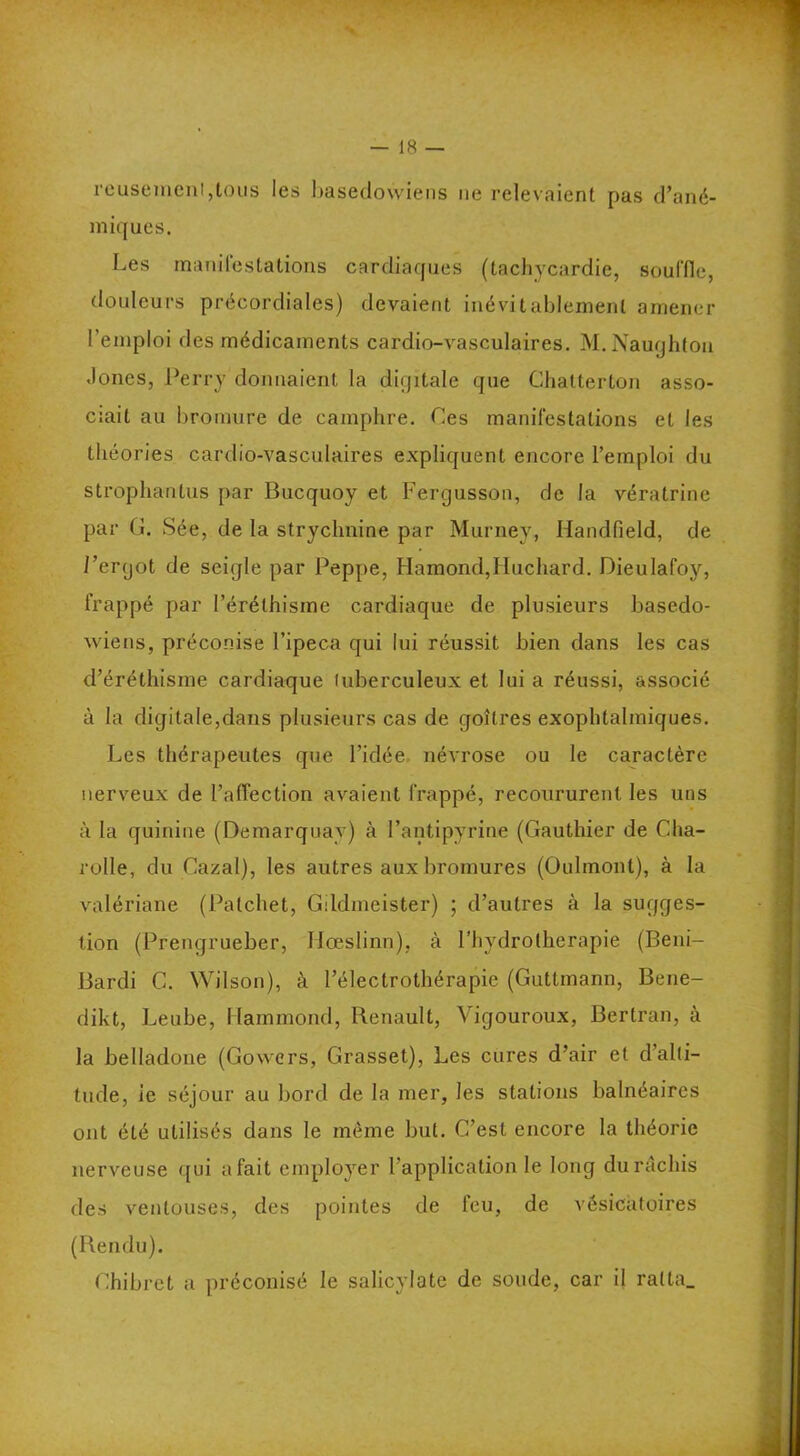 reusemenljlous les basedowieps ne relevaient pas d’ané- miques. Les manilestations cardiaques (tachycardie, souffle, douleurs précordiales) devaient inévitablement amener l’emploi des médicaments cardio-vasculaires. M.Naughtou .lones, Perry donnaient la diçjitale que Chatterton asso- ciait au bromure de camphre. Ces manifestations et les théories cardio-vasculaires expliquent encore l’emploi du strophantus par Bucquoy et Fergusson, de la vératrine par G. Sée, de la strychnine par Murney, Handfield, de i’ergot de seigle par Peppe, Hamond,ÏIuchard. Dieulafoy, frappé par l’éréthisme cardiaque de plusieurs basedo- wiens, préconise l’ipeca qui lui réussit bien dans les cas d’éréthisme cardiaque tuberculeux et lui a réussi, associé à la digitale,dans plusieurs cas de goitres exophtalmiques. Les thérapeutes que l’idée névrose ou le caractère nerveux de l’affection avaient frappé, recoururent les uns à la quinine (Demarquay) à l’antipyrine (Gauthier de Cha- rolle, du Cazal), les autres aux bromures (Oulmont), à la valériane (Patchet, Gildmeister) ; d’autres à la sugges- tion (Prengrueber, Ilœslinn), à l’hydrolherapie (Beni- Bardi C. Wilson), à l’électrothérapie (Gutlmann, Bene- dikt, Leube, Hammond, Renault, Vigouroux, Bertran, à la belladone (Gowers, Grasset), Les cures d’air et d’alti- tude, le séjour au bord de la mer, les stations balnéaires ont été utilisés dans le même but. C’est encore la théorie nerveuse qui afait employer l’application le long durâchis des ventouses, des pointes de feu, de vésicatoires (Rendu). Chibret a préconisé le salicylate de soude, car il ralta_