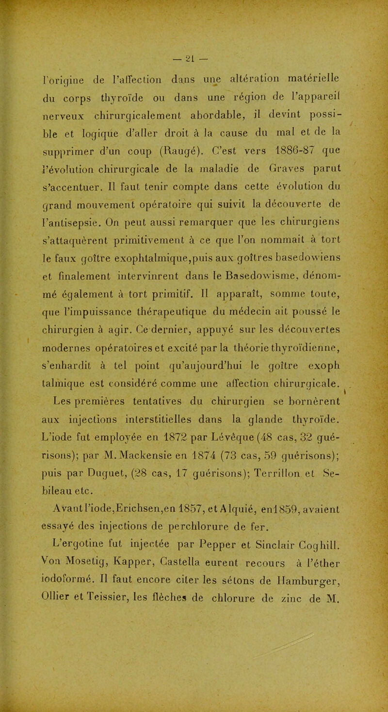 l'origine de l’affection dans une altération matérielle du corps thyroïde ou dans une région de l’appareil nerveux chirurgicalement abordable, il devint possi- ble et logique d’aller droit à la cause du mal et de la supprimer d’un coup (Raugé). C’est vers 1886-87 que révolution chirurgicale de la maladie de Graves parut s’accentuer. 11 faut tenir compte dans cette évolution du grand mouvement opératoire qui suivit la découverte de l’antisepsie. On peut aussi remarquer que les chirurgiens s’attaquèrent primitivement à ce que l’on nommait à tort le faux goitre exophtalmique,puis aux goitres basedowiens et finalement intervinrent dans le Basedowisme, dénom- mé également à tort primitif. II apparaît, somme toute, que l’impuissance thérapeutique du médecin ait poussé le chirurgien à agir. Ce dernier, appuyé sur les découvertes modernes opératoires et excité par la théorie thyroïdienne, s’enhardit à tel point qu’aujourd’hui le goitre exoph talmique est considéré comme une affection chirurgicale. Les premières tentatives du chirurgien se bornèrent aux injections interstitielles dans la glande thyroïde. L'iode fut employée en 1872 par Lévêque (48 cas, 32 gué- risons); par M. Mackensie en 1874 (73 cas, 59 guérisons); puis par Duguet, (28 cas, 17 guérisons); Terrillon et Se- bileau etc. Avant l’iode,Erichsen,en 1857, et Alquié, enl859, avaient essayé des injections de percldorure de fer. L’ergotine fut injectée par Pepper et Sinclair Coghill. Von Mosetig, Kapper, Castella eurent recours à l’éther iodoformé. Il faut encore citer les sétons de Hamburger, Ollier et Teissier, les flèches de chlorure de zinc de M.