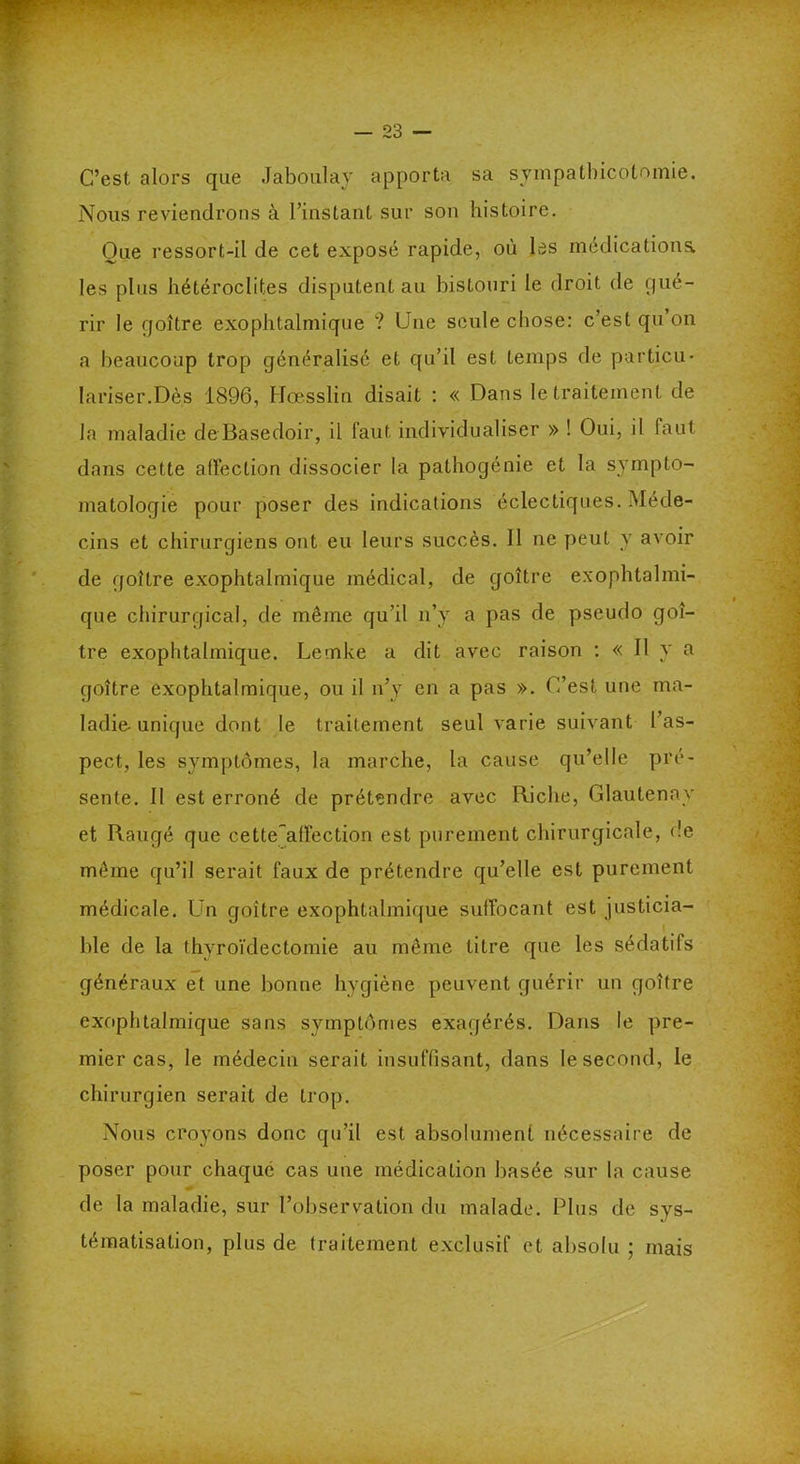 C’est alors que Jaboulay apporta sa sympatbicotomie. Nous reviendrons à l’instant sur son histoire. Que ressort-il de cet exposé rapide, où les médications, les plus hétéroclites disputent au bistouri le droit de qué- rir le goitre exophtalmique ? Une seule chose: c’est qu’on a beaucoup trop généralisé et qu’il est temps de particu- lariser.Dès 1896, Ilœsslin disait : « Dans le traitement de la maladie deBasedoir, il faut individualiser » ! Oui, il faut dans cette affection dissocier la pathogénie et la sympto- matologie pour poser des indications éclectiques. Méde- cins et chirurgiens ont eu leurs succès. 11 ne peut y avoir de goitre exophtalmique médical, de goitre exophtalmi- que chirurgical, de même qu’il n’y a pas de pseudo goi- tre exophtalmique. Lemke a dit avec raison : « Il y a goitre exophtalmique, ou il n’y en a pas ». C’est une ma- ladie-unique dont le traitement seul varie suivant l’as- pect, les symptômes, la marche, la cause qu’elle pré- sente. Il est erroné de prétendre avec Riche, Glautenav et Rangé que cette~alfection est purement chirurgicale, de même qu’il serait faux de prétendre qu’elle est purement médicale. Un goitre exophtalmique suffocant est justicia- ble de la thyroïdectomie au même titre que les sédatifs généraux et une bonne hygiène peuvent guérir un goitre exophtalmique sans symptômes exagérés. Dans le pre- mier cas, le médecin serait insuffisant, dans le second, le chirurgien serait de trop. Nous croyons donc qu’il est absolument nécessaire de poser pour chaque cas une médication basée sur la cause de la maladie, sur l’observation du malade. Plus de sys- tématisation, plus de traitement exclusif et absolu ; mais