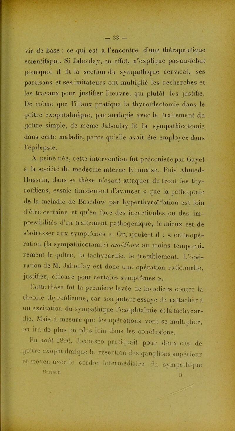 vir de base : ce qui est à l’encontre d’une thérapeutique scientifique. Si Jaboulay, en effet, n’explique pas au début pourquoi il fit la section du sympathique cervical, ses partisans et ses imitateurs ont multiplié les recherches et les travaux pour justifier l’œuvre, qui plutôt les justifie. De même que Tillaux pratiqua la thyroïdectomie dans le goitre exophtalmique, par analogie avec le traitement du goitre simple, de même Jaboulay fit la sympalhicotornie dans cette maladie, parce qu’elle avait été employée dans l’épilepsie. A peine née, cette intervention fut préconisée par Gayet à la société de médecine interne lyonnaise. Puis Ahmed- Hussein, dans sa thèse n’osant attaquer de front les thy- roïdiens, essaie timidement d’avancer « que la palliogénie de la maladie de Basedow par hvperthyroïdalion est loin d’être certaine et qu’en face des incertitudes ou des im- possibilités rl’un traitement pathogénique, le mieux est de s’adresser aux symptômes ». Or, ajoute-t il : « cette opé- ration (la sympalhicotornie) améliore au moins temporai- rement le goitre, la tachycardie, le tremblement. L’opé- ration de M. Jaboulay est donc une opération rationnelle, justifiée, efficace pour certains symptômes ». Cette thèse lut la première levée de boucliers contre la théoi ie thyroïdienne, car son auteur essaye de rattachera un excitation du sympathique l’exophtalmie etla tachvcar- die. Mais à mesure que les opérations vont se multiplier, on ira de plus en plus loin dans les conclusions. En août 1896, Jonncsco pratiquait pour deux cas de goitie exophtalmique la résection des ganglions supérieur et moyen avec le cordon intermédiaire du sympathique Bris&on 3