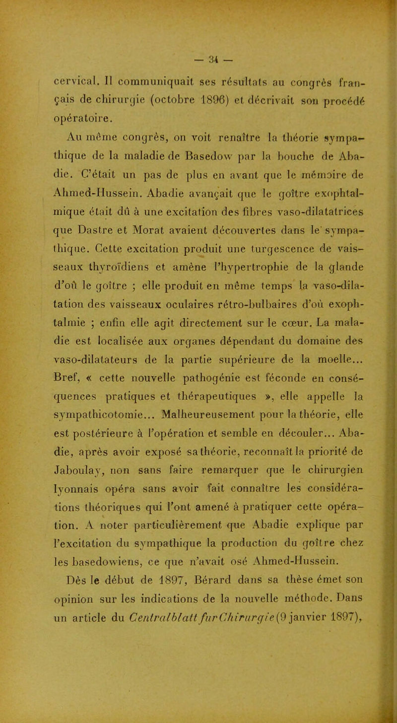 cervical. 11 communiquait ses résultats au congrès fran- çais de chirurgie (octobre 1896) et décrivait son procédé opératoire. Au même congrès, on voit renaître la théorie sympa- thique de la maladie de Basedow par la bouche de Aba- die. C’était un pas de plus en avant que le mémoire de Ahmed-Hussein. Abadie avançait que le goitre exophtal- mique était du à une excitation des fibres vaso-dilatatrices que Dastre et Morat avaient découvertes dans le sympa- thique. Cette excitation produit une turgescence de vais- seaux thyroïdiens et amène l’hypertrophie de la glande d’où le goitre ; elle produit en même temps la vaso-dila- tation des vaisseaux oculaires rétro-bulbaires d’où exoph- talmie ; enfin elle agit directement sur le cœur. La mala- die est localisée aux organes dépendant du domaine des vaso-dilatateurs de la partie supérieure de la moelle... Bref, « cette nouvelle pathogénie est féconde en consé- quences pratiques et thérapeutiques », elle appelle la sympathicotomie... Malheureusement pour la théorie, elle est postérieure à l’opération et semble en découler... Aba- die, après avoir exposé sa théorie, reconnaît la priorité de Jaboulay, non sans faire remarquer que le chirurgien lyonnais opéra sans avoir fait connaître les considéra- tions théoriques qui l’ont amené à pratiquer cette opéra- tion. A noter particulièrement que Abadie explique par l’excitation du sympathique la production du goitre chez les basedowiens, ce que n’avait osé Ahmed-Hussein. Dès le début de 1897, Bérard dans sa thèse émet son opinion sur les indications de la nouvelle méthode. Dans