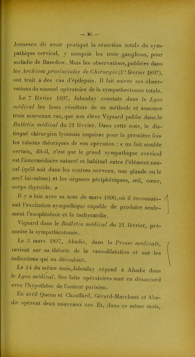 Jonnesco dit avoir pratiqué la résection totale du sym- pathique cervical, y compris les trois ganglions, pour maladie de Basedow. Mais les observations, publiées dans les Archives provinciales de Chirurgie (1erfévrier 1897), ont trait à des cas d’épilepsie. Il fait suivre ses obser- vations du manuel opératoire de la sympathectomie totale. Le 7 février 1897, .laboulay constate dans Je Li/on médical les bons résultats de sa méthode et annonce trois nouveaux cas, que son élève Yignard publie dansde Bulletin médical du 21 février. Dans cette note, le dis- tingué chirurgien lyonnais esquisse pour la première fois les raisons théoriques de son opération : « un fait semble certain, dit-il, c’est que le grand sympathique cervical est l’intermédiaire naturel et habituel entre l’élément cau- sal (qu’il soit dans les centres nerveux, une glande ouïe nerf lui-même) et les organes périphériques, œil, cœur, corps thyroïde. » Il y a loin avec sa note de mars 1896,où il reconnais- sait l’excitation sympathique capable de produire seule- ment l exophtalmie et la tachycardie. Vignard dans le Bulletin médical du 21 février, pré- conise la sympathicotomie. Le 3 mars 1897, Abadie, dans la Presse médicale, revient sur sa théorie de la vaso-dilatation et sur les indications qui en découlent. Le 14 du même mois,Jaboulay répond à Abadie dans le Lyon médical. Ses laits opératoires sont en désaccord avec l’hypothèse de l’auteur parisien. En avril Ouenu et Chauffard, Gérard-Marchant et Aba- die opèrent deux nouveaux cas. Et, dans ce même mois,