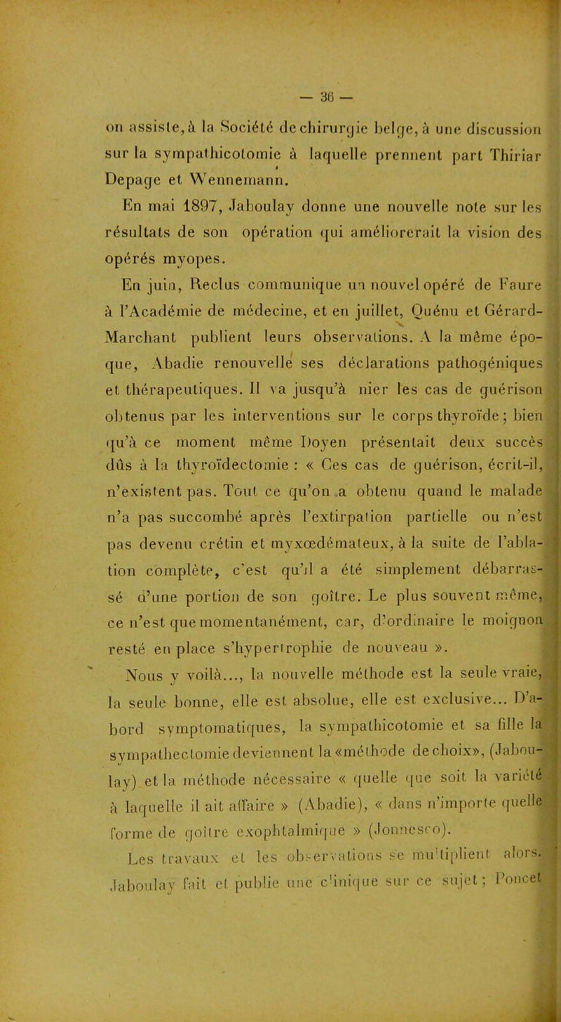 on assiste, à la Société de chirurgie belge, à une discussion sur la sympathicolomie à laquelle prennent part Thiriar i Depage et Wennemann. En mai 1897, Jaboulay donne une nouvelle note sur les résultats de son opération qui améliorerait la vision des opérés myopes. En juin, Reclus communique un nouvel opéré de Faure à l’Académie de médecine, et en juillet, Ouénu et Gérard- Marchant publient leurs observations. A la même épo- que, Abadie renouvelle ses déclarations pathogéniques i et thérapeutiques. Il va jusqu’à nier les cas de guérison obtenus par les interventions sur le corps thyroïde ; bien qu’à ce moment même Doyen présentait deux succès .j dûs à la thyroïdectomie : « Ces cas de guérison, écrit-il, n’existent pas. Tout ce qu’on a obtenu quand le malade n’a pas succombé après l’extirpation partielle ou n’est pas devenu crétin et myxœdémateux, à la suite de l’abla- tion complète, c’est qu’il a été simplement débarras- sé d’une portion de son goitre. Le plus souvent même, ce n’est que momentanément, car, d’ordinaire le moignon resté en place s’hypertrophie de nouveau ». Nous y voilà..., la nouvelle méthode est la seule vraie, la seule bonne, elle est. absolue, elle est exclusive... D’a- bord symptomatiques, la sympathicotomie et sa fdle la sympathectomie deviennent la «méthode de choix», (Jabou- lay) et la méthode nécessaire « quelle que soit la variété à laquelle il ait affaire » (Abadie), « dans n’importe quelle forme de goitre exophtalmique » (Jonnesco). Les travaux et les observations se multiplient alors. 1 Jaboulay fait et publie une c'inique sur ce sujet; Poucet ‘ o 1