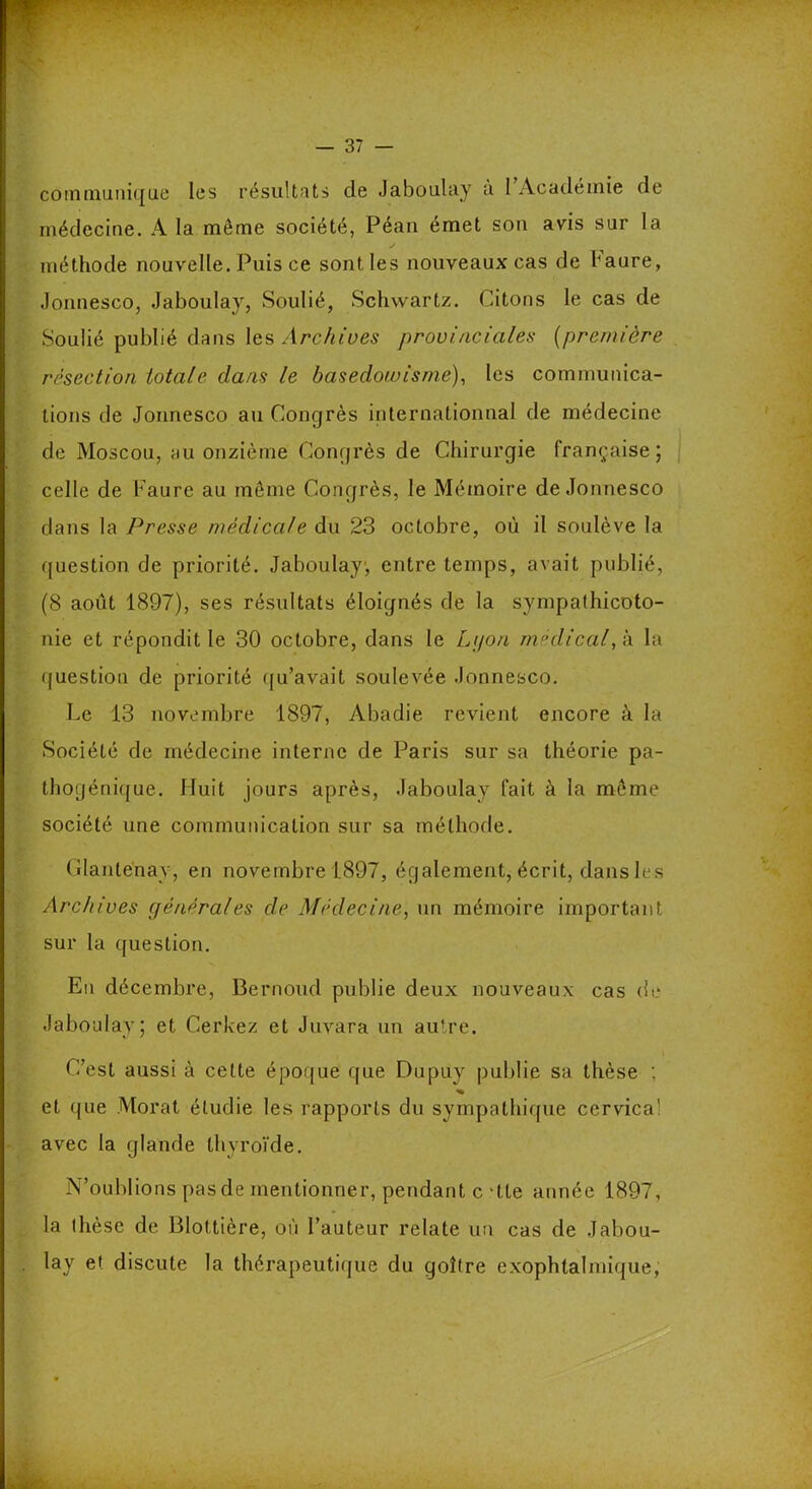 communique les résultats de Jaboulay à I Académie de médecine. A la même société, Péan émet son avis sur la méthode nouvelle. Puis ce sont les nouveaux cas de haure, Jonnesco, Jaboulay, Soulié, Schwartz. Citons le cas de Soulié publié dans les Archives provinciales (première résection totale dans le basedowisme), les communica- tions de Jonnesco au Congrès internationnal de médecine de Moscou, au onzième Congrès de Chirurgie française; celle de Faure au môme Congrès, le Mémoire de Jonnesco dans la Presse médicale du 23 octobre, où il soulève la question de priorité. Jaboulay, entre temps, avait publié, (8 août 1897), ses résultats éloignés de la sympathicoto- nie et répondit le 30 octobre, dans le L;/o/i médical, à la question de priorité qu’avait soulevée Jonnesco. Le 13 novembre 1897, Abadie revient encore à la Société de médecine interne de Paris sur sa théorie pa- thogénique. Huit jours après, Jaboulay fait à la même société une communication sur sa méthode. Glanlenay, en novembre 1.897, également, écrit, dans les Archives générales de Médecine, un mémoire important sur la question. En décembre, Bernoud publie deux nouveaux cas de Jaboulay; et Cerkez et Juvara un autre. C’est aussi à cette époque que Dupuy publie sa thèse ; « et que Morat étudie les rapports du sympathique cervica! avec la glande thyroïde. N’oublions pas de mentionner, pendant c -tte année 1897, la thèse de Blottière, où l’auteur relate un cas de Jabou- lay et discute la thérapeutique du goitre exophtalmique,