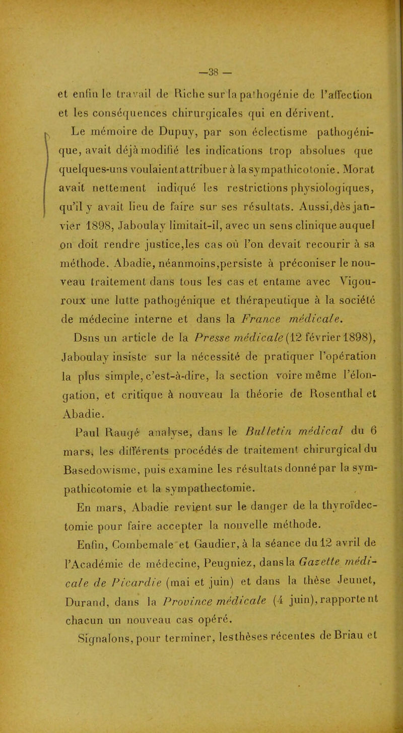 —38 — et enfin le travail <le Riche sur la pathogénie de l’affection et les conséquences chirurgicales qui en dérivent. Le mémoire de Dupuy, par son éclectisme pathogéni- que, avait déjà modifié les indications trop absolues que quelques-uns voulaientattribuer à la sympathicotonie. Moral avait nettement indiqué les restrictions physiologiques, qu’il y avait lieu de faire sur ses résultats. Aussi,dès jan- vier 1898, Jaboufay limitait-il, avec un sens clinique auquel on doit rendre justice,les cas où l’on devait recourir à sa méthode. Abadie, néanmoins,persiste à préconiser le nou- veau traitement dans tous les cas et entame avec Vigou- roux une lutte pathogénique et thérapeutique à la société de médecine interne et dans la France médicale. Dsns un article de la Presse médicale (12 février 1898), Jaboulay insiste sur la nécessité de pratiquer l’opération la plus simple, c’est-à-dire, la section voire même l’élon- gation, et critique à nouveau la théorie de Rosenthal et Abadie. Paul Raugé analyse, dans le Bulletin médical du 6 mars, les différents procédés de traitement chirurgical du Basedowisme, puis examine les résultats donné par lasym- pathicotomie et la sympathectomie. En mars, Abadie revient sur le danger de la thyroïdec- tomie pour faire accepter la nouvelle méthode. Enfin, Combemale et Gaudier, à la séance du 12 avril de l’Académie de médecine, Peugniez, dans la Gazette médi- cale de Picardie (mai et juin) et dans la thèse Jeunet, Durand, dans la Province médicale (4 juin),rapportent chacun un nouveau cas opéré. Signalons, pour terminer, leslhèses récentes de Brian et