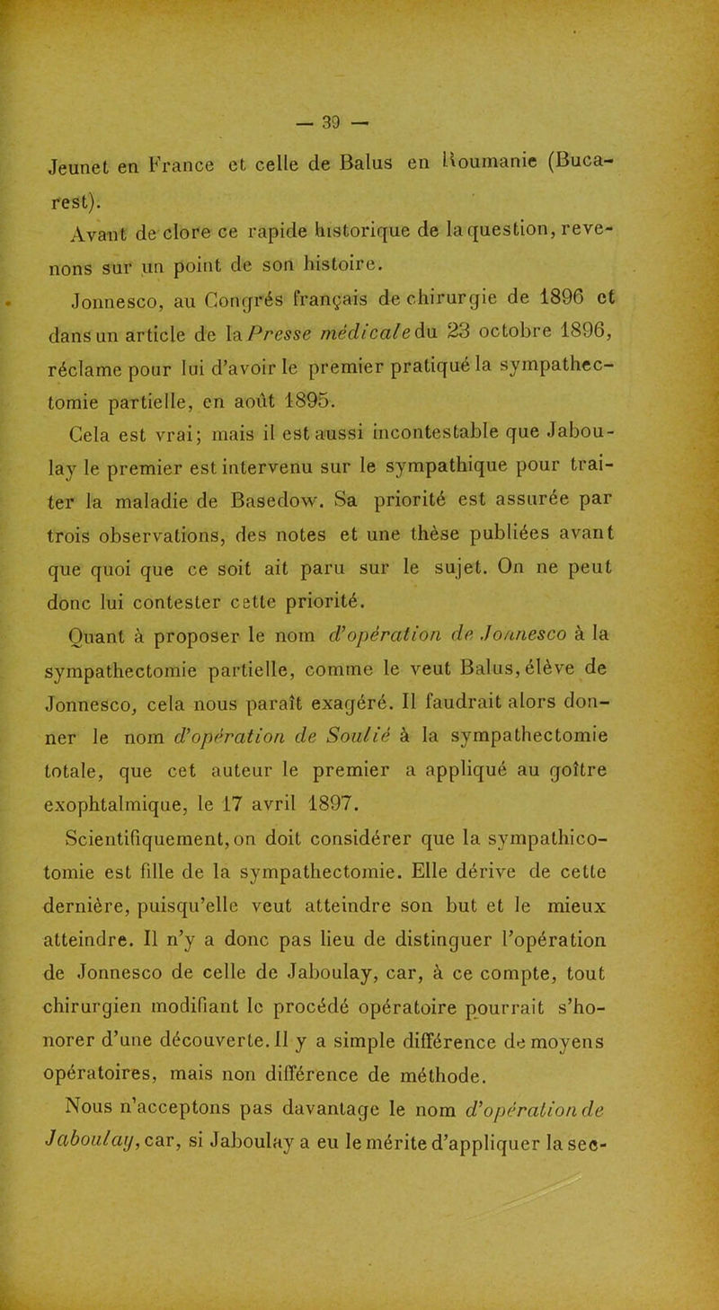 Jeunet en France et celle de Balus en Boumanie (Buca- rest). Avant de clore ce rapide historique de la question, reve- nons sur un point de son histoire. Jonnesco, au Congrès français de chirurgie de 1896 et dans un article de l'a Pressé niedi cal e du 2.3 octobre 1896, réclame pour lui d’avoir le premier pratiqué la sympathec- tomie partielle, en août 1895. Cela est vrai; mais il est aussi incontestable que Jabou- lay le premier est intervenu sur le sympathique pour trai- ter la maladie de Basedow. Sa priorité est assurée par trois observations, des notes et une thèse publiées avant que quoi que ce soit ait paru sur le sujet. On ne peut donc lui contester cette priorité. Quant à proposer le nom d'opération de Jonnesco à la sympathectomie partielle, comme le veut Balus, élève de Jonnesco, cela nous paraît exagéré. Il faudrait alors don- ner le nom d’opération de Soulié à la sympathectomie totale, que cet auteur le premier a appliqué au goitre exophtalmique, le 17 avril 1897. Scientifiquement, on doit considérer que la sympathico- tomie est fille de la sympathectomie. Elle dérive de cette dernière, puisqu’elle veut atteindre son but et le mieux atteindre. Il n’y a donc pas lieu de distinguer l’opération de Jonnesco de celle de Jaboulay, car, à ce compte, tout chirurgien modifiant le procédé opératoire pourrait s’ho- norer d’une découverte. Il y a simple différence de moyens opératoires, mais non différence de méthode. Nous n’acceptons pas davantage le nom d'opération de Jaboulay, car, si Jaboulay a eu le mérite d’appliquer la sec-
