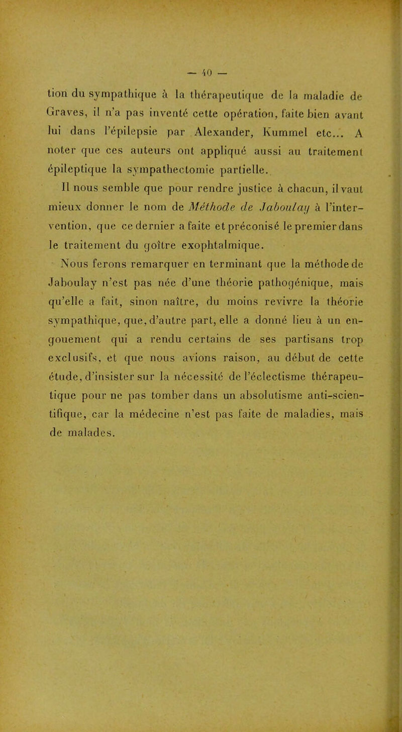 tion du sympathique à la thérapeutique de la maladie de Graves, il n’a pas inventé cette opération, faite bien avant lui dans l'épilepsie par Alexander, Kummel etc... A noter que ces auteurs ont appliqué aussi au traitement épileptique la sympathectomie partielle. Il nous semble que pour rendre justice à chacun, il vaut mieux donner le nom de Méthode de Jaboulay à l’inter- vention, que ce dernier a faite et préconisé le premier dans le traitement du goitre exophtalmique. Nous ferons remarquer en terminant que la méthode de Jaboulay n’est pas née d’une théorie palhogénique, mais qu’elle a fait, sinon naître, du moins revivre la théorie sympathique, que, d’autre part, elle a donné lieu à un en- gouement qui a rendu certains de ses partisans trop exclusifs, et que nous avions raison, au début de cette étude, d’insister sur la nécessité de l’éclectisme thérapeu- tique pour ne pas tomber dans un absolutisme anti-scien- tifique, car la médecine n’est pas faite de maladies, mais de malades.