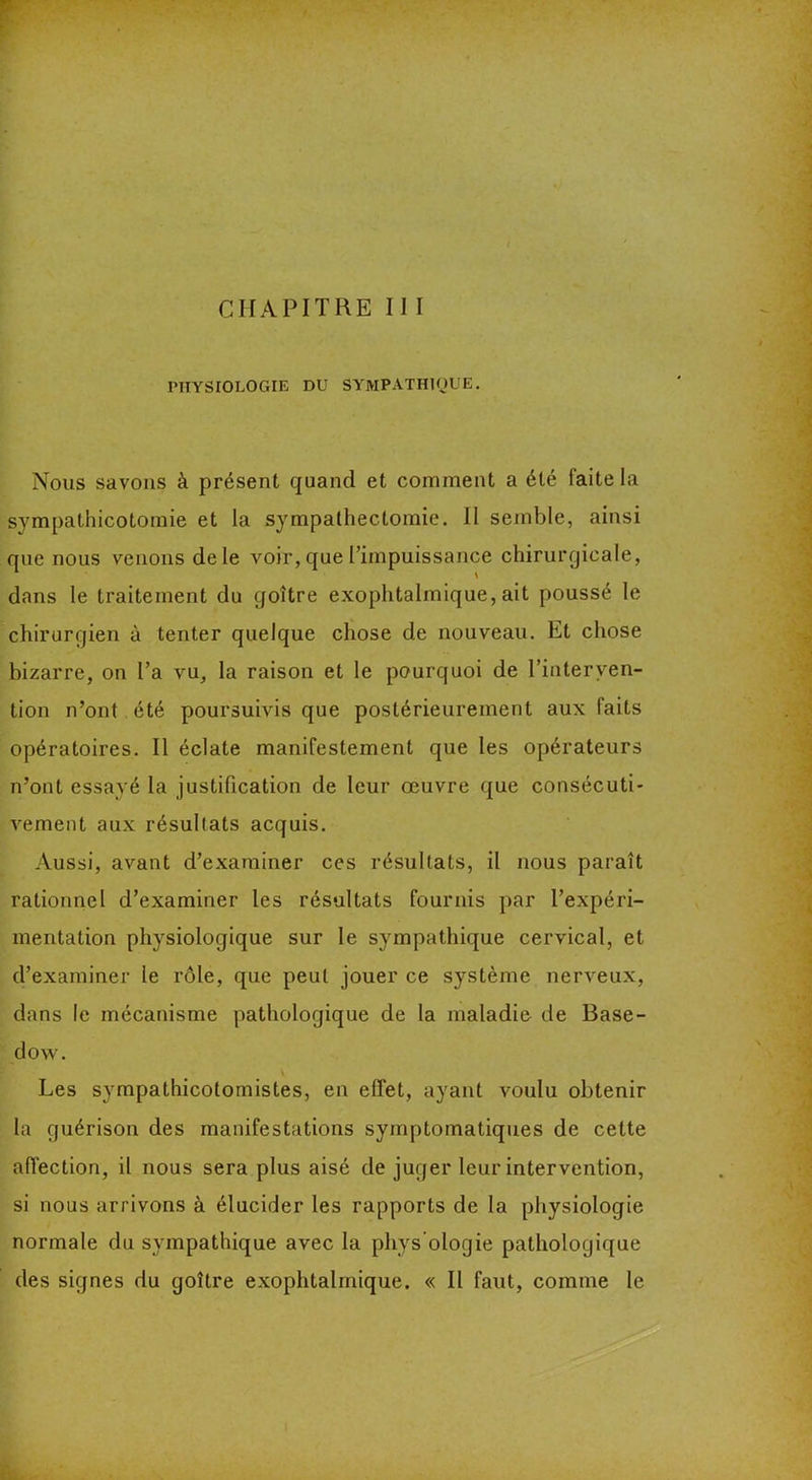 CHAPITRE II I PHYSIOLOGIE DU SYMPATHIQUE. Nous savons à présent quand et comment a été laite la sympathicotomie et la sympathectomie. Il semble, ainsi que nous venons de le voir, que l’impuissance chirurgicale, dans le traitement du goitre exophtalmique, ait poussé le chirurgien à tenter quelque chose de nouveau. Et chose bizarre, on l’a vu, la raison et le pourquoi de l’interven- tion n’ont été poursuivis que postérieurement aux faits opératoires. Il éclate manifestement que les opérateurs n’ont essayé la justification de leur œuvre que consécuti- vement aux résultats acquis. Aussi, avant d’examiner ces résultats, il nous paraît rationnel d’examiner les résultats fournis par l’expéri- mentation physiologique sur le sympathique cervical, et d’examiner le rôle, que peut jouer ce système nerveux, dans le mécanisme pathologique de la maladie de Base- do w. Les sympathicotornistes, en effet, ayant voulu obtenir la guérison des manifestations symptomatiques de cette affection, il nous sera plus aisé de juger leur intervention, si nous arrivons à élucider les rapports de la physiologie normale du sympathique avec la pliys ologie pathologique des signes du goître exophtalmique. « Il faut, comme le