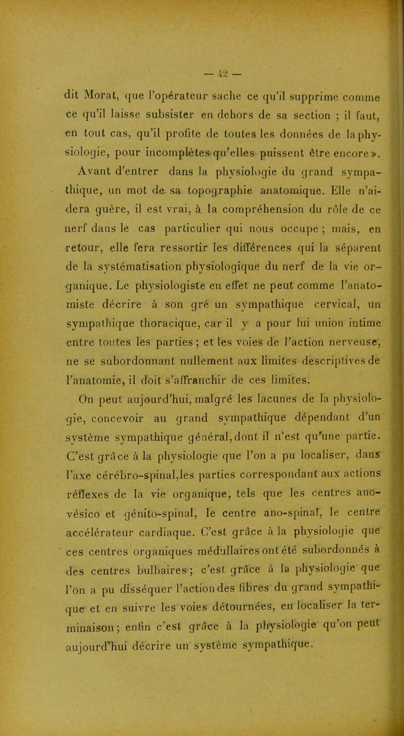 dit Moral, que l’opérateur sache ce qu’il supprime comme ce qu’il laisse subsister eu dehors de sa section ; il faut, en tout cas, qu’il profite de toutes les données de la phy- siologie, pour incomplètes qu’elles puissent être encore». Avant d’entrer dans la physiologie du grand sympa- thique, un mot de. sa topographie anatomique. Elle n’ai- dera guère, il est vrai, à la compréhension du rôle de ce nerf dans le cas particulier qui nous occupe ; mais, en retour, elle fera ressortir les différences qui la séparent de la systématisation physiologique du nerf de la vie or- ganique. Le physiologiste en effet ne peut comme l’anato- miste décrire à son gré un sympathique cervical, un sympathique thoracique, car il y a pour lui union intime entre toutes les parties; et les voies de l’action nerveuse, ne se subordonnant nullement aux limites descriptives de l’anatomie, il doit s'affranchir de ces limites. On peut aujourd’hui, malgré les lacunes de la physiolo- gie, concevoir au grand sympathique dépendant d’un fl système sympathique général,dont il n’est qu’une partie. C’est grâce à la physiologie que l’on a pu localiser, dans l’axe cérébro-spinal,les parties correspondant aux actions réflexes de la vie organique, tels que les centres ano- vésico et génito-spinal, le centre ano-spinal, le centre accélérateur cardiaque. C’est grâce à la physiologie que ces centres organiques médullaires ont été subordonnés à des centres bulbaires ; c’est grâce à la physiologie que l’on a pu disséquer l’action des fibres du grand sympathi- que et en suivre les voies détournées, en localiser la ter- minaison; enfin c’est grâce à la physiologie qu’on peut aujourd’hui décrire un système sympathique. fl à