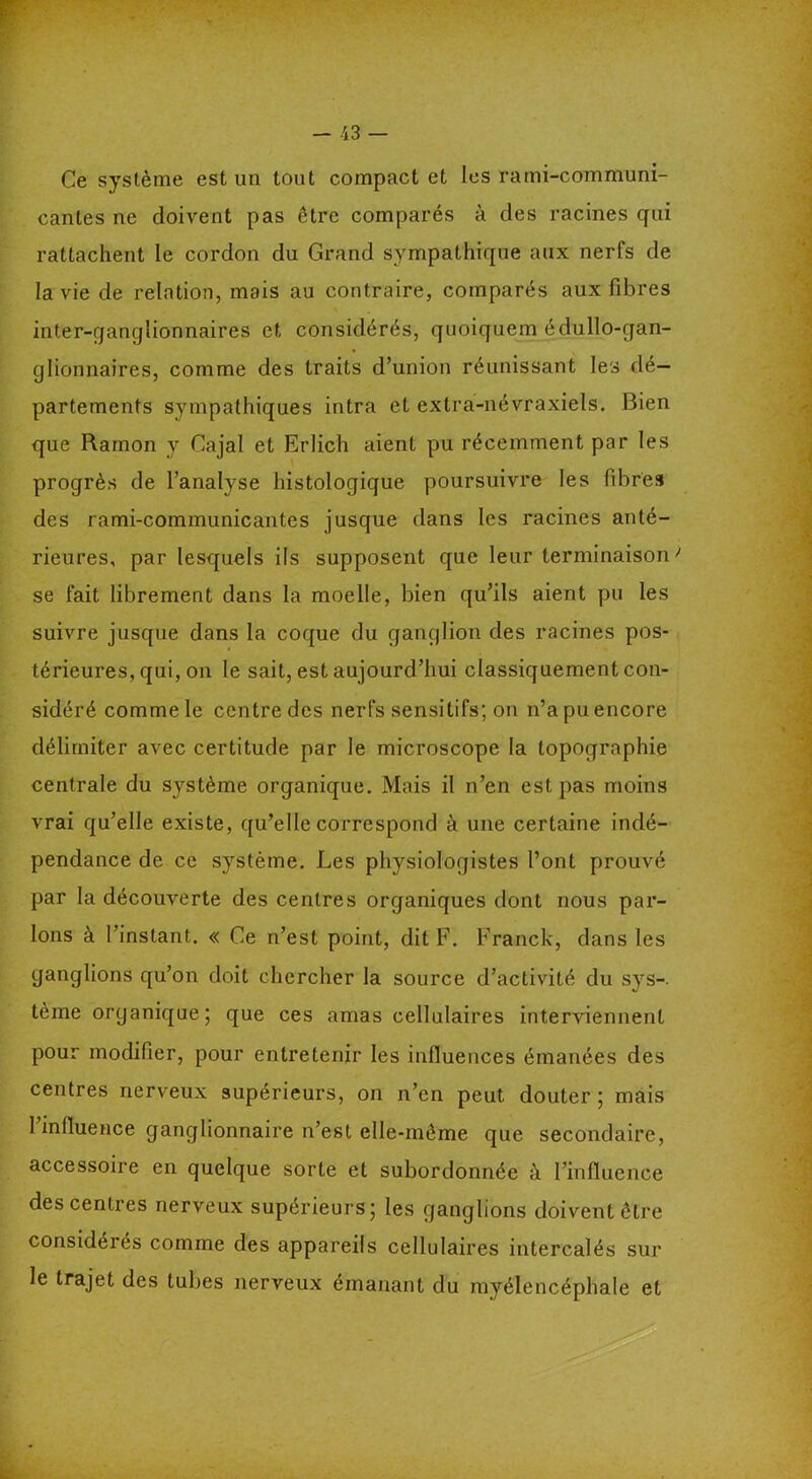 Ce système est un tout compact et les rami-communi- cantes ne doivent pas être comparés à des racines qui rattachent le cordon du Grand sympathique aux nerfs de la vie de relation, mais au contraire, comparés aux fibres inter-ganglionnaires et considérés, quoiquem édullo-gan- glionnaires, comme des traits d’union réunissant les dé- partements sympathiques intra et extra-névraxiels. Bien que Ramon y Cajal et Erlich aient pu récemment par les progrès de l’analyse histologique poursuivre les fibres des rami-communicantes jusque dans les racines anté- rieures, par lesquels ils supposent que leur terminaison > se fait librement dans la moelle, bien qu’ils aient pu les suivre jusque dans la coque du ganglion des racines pos- térieures, qui, on le sait, est aujourd’hui classiquement con- sidéré comme le centre des nerfs sensitifs; on n’a pu encore délimiter avec certitude par le microscope la topographie centrale du système organique. Mais il n’en est pas moins vrai qu’elle existe, qu’elle correspond à une certaine indé- pendance de ce système. Les physiologistes l’ont prouvé par la découverte des centres organiques dont nous par- lons à l’instant. « Ce n’est point, dit F. Franck, dans les ganglions qu’on doit chercher la source d’activité du sys-. tème organique; que ces amas cellulaires interviennent pour modifier, pour entretenir les influences émanées des centres nerveux supérieurs, on n’en peut douter ; mais 1 influence ganglionnaire n’est elle-même que secondaire, accessoire en quelque sorte et subordonnée à l’influence des centres nerveux supérieurs; les ganglions doivent être considérés comme des appareils cellulaires intercalés sur le trajet des tubes nerveux émanant du myélencéphale et
