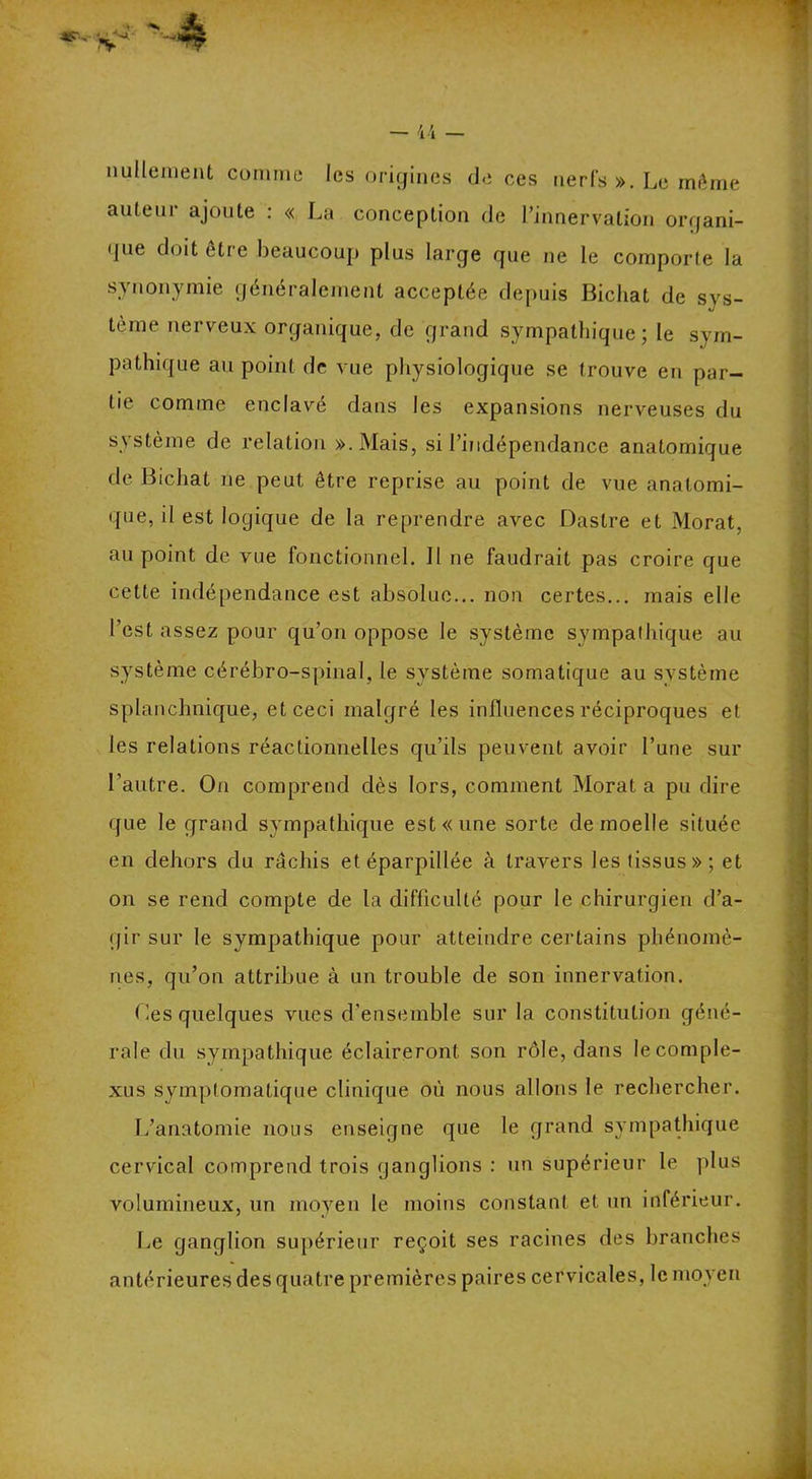 «V- nullement comme les origines de ces nerfs ». Le môme auleui ajoute : « La conception rie l’innervation organi- gue doit être beaucoup plus large gue ne le comporte la synonymie généralement acceptée depuis Bicliat de sys- tème nerveux organique, de grand sympathique; le sym- pathique au point de vue physiologique se trouve en par- tie comme enclavé dans les expansions nerveuses du système de relation ».Mais, si l’indépendance anatomique de Bicliat ne peut être reprise au point de vue anatomi- que, il est logique de la reprendre avec Dastre et Morat, au point de vue fonctionnel. Il ne faudrait pas croire que cette indépendance est absolue... non certes... mais elle l’est assez pour qu’on oppose le système sympathique au système cérébro-spinal, le système somatique au système splanchnique, et ceci malgré les influences réciproques et les relations réactionnelles qu’ils peuvent avoir l’une sur l’autre. On comprend dès lors, comment Morat a pu dire que le grand sympathique est « une sorte de moelle située en dehors du râchis et éparpillée à travers les tissus»; et on se rend compte de la difficulté pour le chirurgien d’a- gir sur le sympathique pour atteindre certains phénomè- nes, qu’on attribue à un trouble de son innervation. Les quelques vues d’ensemble sur la constitution géné- rale du sympathique éclaireront son rôle, dans le comple- xes symptomatique clinique où nous allons le rechercher. L’anatomie nous enseigne que le grand sympathique cervical comprend trois ganglions : un supérieur le plus volumineux, un moyen le moins constant et un inférieur. Le ganglion supérieur reçoit ses racines des branches antérieures des quatre premières paires cervicales, le moyen