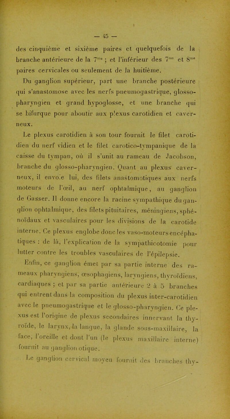 des cinquième et sixième paires et quelquefois de la branche antérieure de la 7’° ; et l’inférieur des 7me et 8““e paires cervicales ou seulement de la huitième. Du ganglion supérieur, part une branche postérieure qui s’anastomose avec les nerfs pneumogastrique, glosso- pharyngien et grand hypoglosse, et une branche qui se bifurque pour aboutir aux plexus carotidien et caver- neux. Le plexus carotidien à son tour fournit le fdet caroti- dien du nerf vidien et le fdet carotico-tympanique de la caisse du tympan, où il s’unit au rameau de Jacobson, branche du glosso-pliaryngien. Quant au plexus caver- neux, il envo.e lui, des filets anastomotiques aux nerfs moteurs de l’œil, au nerf ophtalmique, au ganglion de Gasser. Il donne encore la racine sympathique du gan- glion ophtalmique, des filets pituitaires, méningiens, sphé- noïdaux et vasculaires pour les divisions de la carotide interne. Ce plexus englobe donc les vaso-moteurs encépha- tiques : de là, l'explication de la sympathicotomie pour lutter contre les troubles vasculaires de l’épilepsie. Enfin, ce ganglion émet par sa partie interne des ra- meaux pharyngiens, œsophagiens, laryngiens, thyroïdiens, cardiaques ; et par sa partie antérieure 2 à 5 branches qui entrent dans la composition du plexus inter-carotidien avec le pneumogastrique et le glosso-pliaryngien. Ce ple- xus est l’origine de plexus secondaires innervant la thy- roïde, le larynx, la langue, la glande sous-maxillaire, la lace, 1 oreille et dont l’un (le plexus maxillaire interne) fournit au ganglion otique. Le ganglion cervical moyen fournit des branches thy-