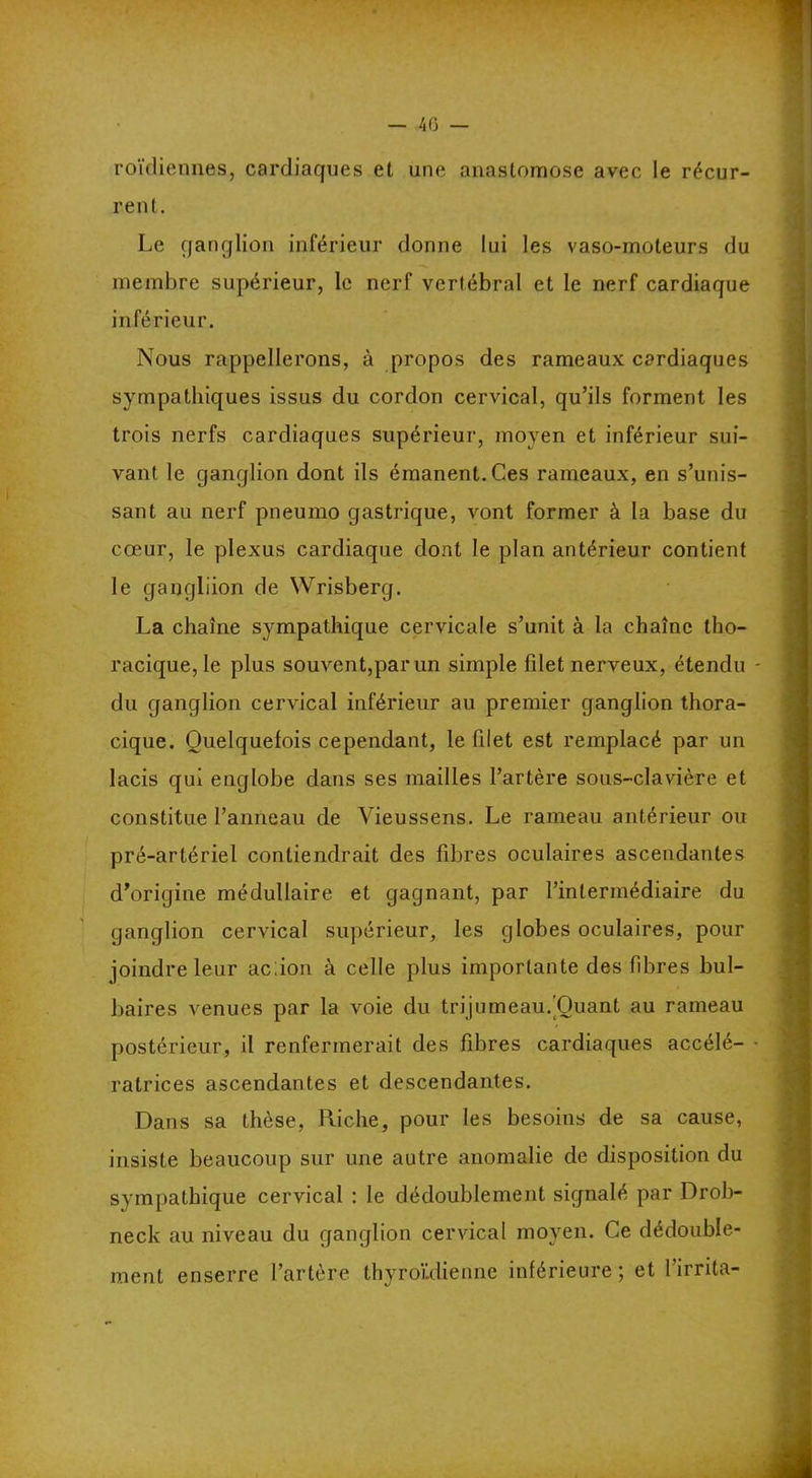 roïdiennes, cardiaques et une anastomose avec le récur- rent. Le ganglion inférieur donne lui les vaso-moteurs du membre supérieur, le nerf vertébral et le nerf cardiaque inférieur. Nous rappellerons, à propos des rameaux cardiaques sympathiques issus du cordon cervical, qu’ils forment les trois nerfs cardiaques supérieur, moyen et inférieur sui- vant le ganglion dont ils émanent. Ces rameaux, en s’unis- sant au nerf pneumo gastrique, vont former à la base du cœur, le plexus cardiaque dont le plan antérieur contient le gangliion de Wrisberg. La chaîne sympathique cervicale s’unit à la chaîne tho- racique, le plus souvent,par un simple filet nerveux, étendu du ganglion cervical inférieur au premier ganglion thora- cique. Quelquefois cependant, le filet est remplacé par un lacis qui englobe dans ses mailles l’artère sous-clavière et constitue l’anneau de Vieussens. Le rameau antérieur ou pré-artériel contiendrait des fibres oculaires ascendantes d’origine médullaire et gagnant, par l’intermédiaire du ganglion cervical supérieur, les globes oculaires, pour joindre leur ac:ion à celle plus importante des fibres bul- baires venues par la voie du trijumeau.'Quant au rameau postérieur, il renfermerait des fibres cardiaques accélé- ratrices ascendantes et descendantes. Dans sa thèse, Riche, pour les besoins de sa cause, insiste beaucoup sur une autre anomalie de disposition du sympathique cervical : le dédoublement signalé par Drob- neck au niveau du ganglion cervical moyen. Ce dédouble- ment enserre l’artère thyroülienne inférieure; et l’irrita-
