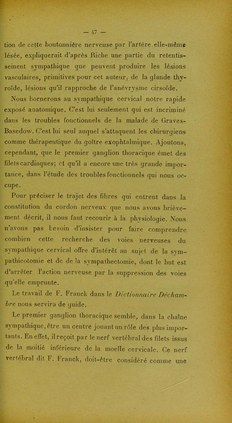 tion de cette boutonnière nerveuse par l’artère elle-même lésée, expliquerait d’après Riche une partie du retentis- sement sympathique que peuvent produire les lésions vasculaires, primitives pour cet auteur, de la glande thy- roïde, lésions qu’il rapproche de l’anévrysme cirsoïde. Nous bornerons au sympathique cervical notre rapide exposé anatomique. C’est lui seulement qui est incriminé dans les troubles fonctionnels de la malade de Graves- Basedow. C’est lui seul auquel s’attaquent les chirurgiens comme thérapeutique du goitre exophtalmique. Ajoutons, cependant, que le premier ganglion thoracique émet des filets cardiaques; et qu’il a encore une très grande impor- tance, dans l’étude des troubles fonctionnels qui nous oc- cupe. Pour préciser le trajet des fibres qui entrent dans la constitution du cordon nerveux que nous avons briève- ment décrit, il nous faut recourir à la physiologie. Nous n avons pas besoin d insister pour faire comprendre combien cette recherche des voies nerveuses du sympathique cervical offre d’intérêt au sujet de la sym- pathicotomie et de de la sympathectomie, dont le but est d’arrêter l’action nerveuse par la suppression des voies qu’elle emprunte. Le travail de b. Franck dans le Dictionnaire Décham- bre nous servira de guide. Le premier ganglion thoracique semble, dans la chaîne sympathique, être un centre jouant un rôle des plus impor- tants. En effet, il reçoit par le nerf vertébral des fdets issus de la moitié inférieure de la moelle cervicale. Ce nerf vertébi al dit F. Franck, doit-être considéré comme une