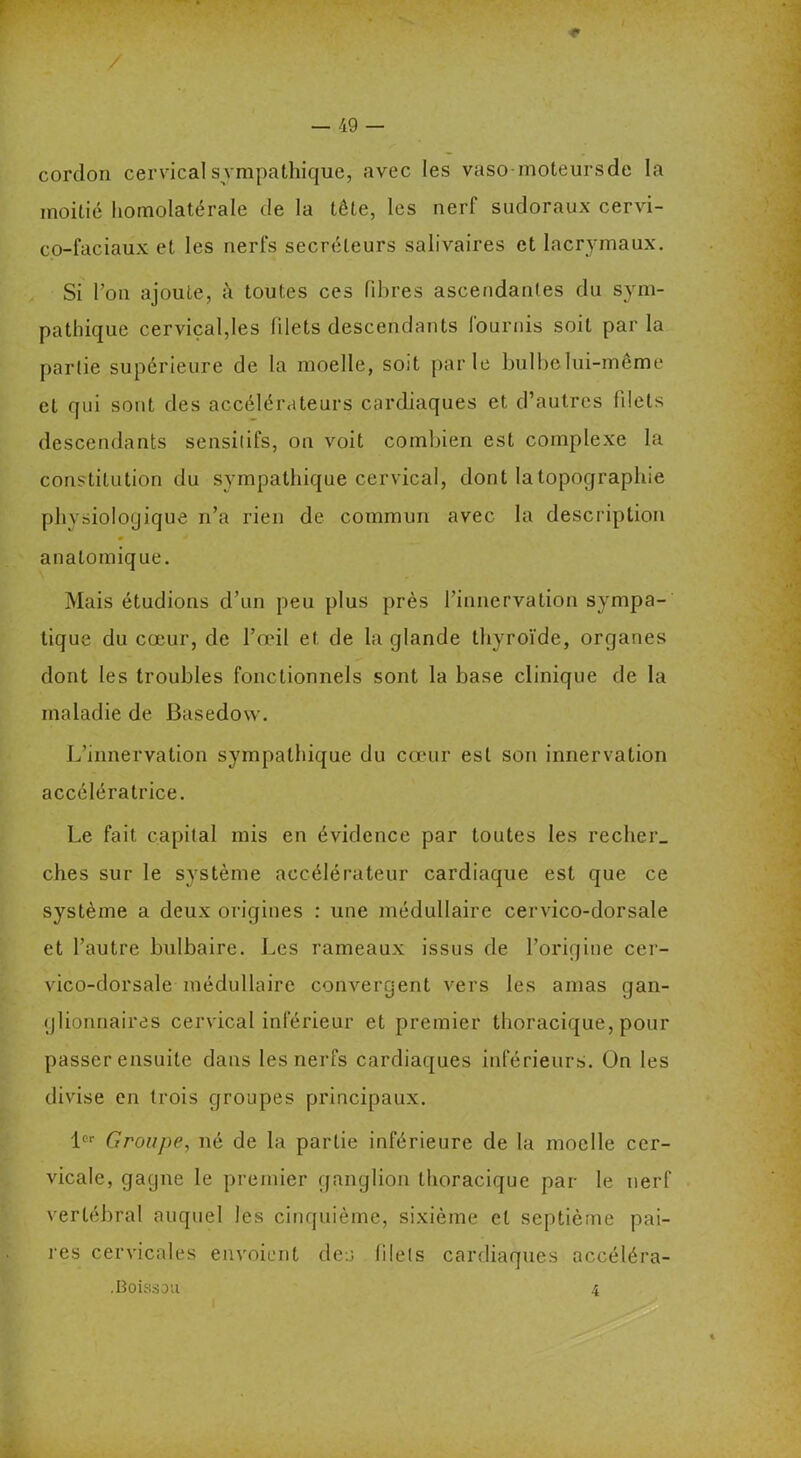 cordon cervical sympathique, avec les vaso-moteursde la moitié homolatérale de la tête, les nerf sudoraux cervi- co-faciaux et les nerfs secréteurs salivaires et lacrymaux. Si Ton ajoute, à toutes ces libres ascendantes du sym- pathique cervical,les filets descendants fournis soit parla partie supérieure de la moelle, soit parle bulbe lui-même et qui sont des accélérateurs cardiaques et d’autres filets descendants sensitifs, on voit combien est complexe la constitution du sympathique cervical, dont la topographie physiologique n’a rien de commun avec la description 9 * anatomique. Mais étudions d’un peu plus près l’innervation sympa- tique du cœur, de l’œil et de la glande thyroïde, organes dont les troubles fonctionnels sont la base clinique de la maladie de Basedow. L’innervation sympathique du cœur est son innervation accélératrice. Le fait capital mis en évidence par toutes les recher, ches sur le système accélérateur cardiaque est que ce système a deux origines : une médullaire cervico-dorsale et l’autre bulbaire. Les rameaux issus de l’origine cer- vico-dorsale médullaire convergent vers les amas gan- glionnaires cervical inférieur et premier thoracique, pour passer ensuite dans les nerfs cardiaques inférieurs, ün les divise en trois groupes principaux. 1er Groupe, né de la partie inférieure de la moelle cer- vicale, gagne le premier ganglion thoracique par le nerf vertébral auquel les cinquième, sixième et septième pai- res cervicales envoient des filets cardiaques accéléra- .Boissou 4