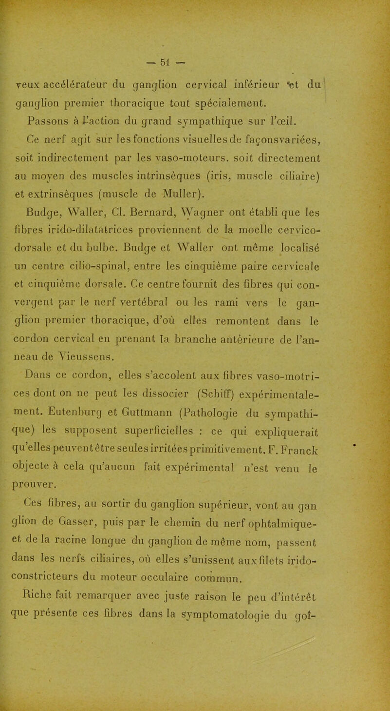 veux accélérateur du ganglion cervical inférieur *et du ganglion premier thoracique tout spécialement. Passons à Faction du grand sympathique sur l’œil. Ce nerf agit sur les fonctions visuelles de façonsvariées, soit indirectement par les vaso-moteurs, soit directement au moyen des muscles intrinsèques (iris, muscle ciliaire) et extrinsèques (muscle de Muller). Budge, Waller, CI. Bernard, Wagner ont établi que les fibres irido-dilatatrices proviennent de la moelle cervico- dorsale et du bulbe. Budge et Waller ont même localisé un centre cilio-spinal, entre les cinquième paire cervicale et cinquième dorsale. Ce centre fournit des libres qui con- vergent par le nerf vertébral ou les rami vers le gan- glion premier thoracique, d’où elles remontent dans le cordon cervical en prenant la branche antérieure de l’an- neau de Yieussens. Dans ce cordon, elles s’accolent aux fibres vaso-motri- ces dont on ne peut les dissocier (Schiff) expérimentale- ment. Eutenburg et Guttmann (Pathologie du sympathi- que) les supposent superficielles : ce qui expliquerait qu’elles peuvent être seules irritées primitivement. F. Franck objecte à cela qu’aucun fait expérimental n’est venu le prouver. Ces fibres, au sortir du ganglion supérieur, vont au gan glion de Casser, puis par le chemin du nerf ophtalmique- et de la racine longue du ganglion de même nom, passent dans les nerfs ciliaires, où elles s’unissent aux filets irido- constricteurs du moteur occulaire commun. Riche fait remarquer avec juste raison le peu d’intérêt que présente ces fibres dans la symptomatologie du goî-