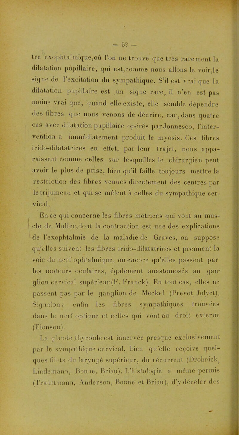 Ire exophtalmique,où l’on ne trouve que très rarement la dilatation pupillaire, qui est,comme nous allons le voir,le signe de l’excitation du sympathique. S’il est vrai que la dilatation pupillaire est un signe rare, il n’en est pas moins vrai que, quand elle existe, elle semble dépendre des libres que nous venons de décrire, car, dans quaire cas avec dilatation pupillaire opérés par Jonnesco, l’inter- vention a immédiatement produit le myosis. Ces libres irido-dilatatrices en effet, par leur trajet, nous appa- raissent comme celles sur lesquelles le chirurgien peut avoir le plus de prise, bien qu’il faille toujours mettre la restriction des libres venues directement des cenires par le trijumeau et qui se mêlent à celles du sympathique cer- vical. En ce qui concerne les fibres motrices qui vont au mus- cle de Muller,dont la contraction est une des explications de l’exophtalmie de la maladie de Graves, on suppose qu’elles suivent les fibres irido-dilatatrices et prennent la voie du nerf ophtalmique, ou encore qu’elles passent par les moteurs oculaires, également anastomosés au gan- glion cervical supérieur (F. Franck). En tout cas, elles ne passent pas par le ganglion de Meckel (Prévôt. Jolvet). Signalons enfin les libres sympathiques trouvées dans le nerf optique et celles qui vont au droit externe (Elonson). La glande thyroïde est innervée presque exclusivement par le sympathique cervical, bien quelle reçoive quel- ques filets du laryngé supérieur, du récurrent (Drobnick, Lindeman i, Bonne, Briau). L’histologie a même permis (Traultmann, Anderson, Bonne et Briau), d’y déeéler des