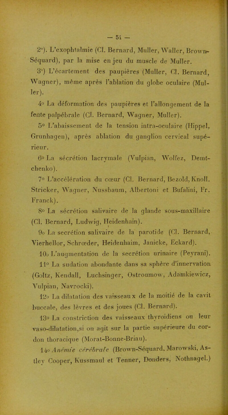 2°). L’exophtalmie (CI. Bernard, Muller, Waller, Brown- Séquard), par la mise enjeu du muscle de Muller. 3°) L’écartement des paupières (Muller, CL Bernard, Wagner), même après l’ablation du globe oculaire (Mul- ler). 4° La déformation des paupières et l’allongement de la fente palpébrale (Cl. Bernard, Wagner, Muller). 5° L’abaissement de la tension intra-oculaire (Ilippel, Grunhagen), après ablation du ganglion cervical supé- rieur. 6° La sécrétion lacrymale (Vulpian, Wolfez, Demt- chenko). 7° L’accélération du cœur (Cl. Bernard, Bezold, Knoll. Stricker, Wagner, Nussbaum, Albertoni et Bufalini, Fr. Franck). 8° La sécrétion salivaire de la glande sous-maxillaire (Cl. Bernard, Ludwig, Heidenbain). 9o La secrétion salivaire de la parotide (Cl. Bernard, Vierhellor, Schrœder, Heidenhaim, Janicke, Eckard). 10o L’augmentation de la secrétion urinaire (Peyrani). 11° La sudation abondante dans sa sphère d’innervation (Goltz, Kendall, Luchsinger, Ostroumow, Adamkiewicz, Vulpian, Navrocki). 12° La dilatation des vaisseaux de la moitié de la cavit buccale, des lèvres et des joues (CL Bernard). 13° La constriction des vaisseaux thyroïdiens ou leur vaso-dilatatiou,si on agit sur la partie supérieure du cor- don thoracique (Morat-Bonne-Briau). 14o Anémie cérébrale (Brown-Séquard, Marowski, As- tley Cooper, Ivussmaul et Tenner, Donders, Nothnagel.)