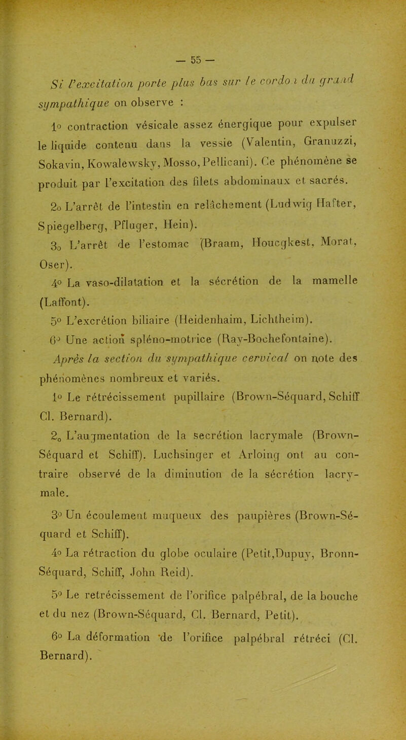 Si Vexcitation porte plus bas sur le cordo i du grand sympathique on observe : lo contraction vésicale assez énergique pour expulser le liquide contenu dans la vessie (Valentin, Granuzzi, Sokavm, Kowalewsky, Mosso,PelIicani). Ce phénomène se produit par l’excitation des filets abdominaux et sacrés. 2o L’arrêt de l’intestin en relâchement (Ludwig llafter, Spiegelberg, Pfluger, Hein). 30 L’arrêt de l’estomac (Braam, Houcgkest, Morat, Oser). 40 La vaso-dilatation et la sécrétion de la mamelle (Laffont). 5° L’excrétion biliaire (Heidenhaim, Lichtheim). (P Une action spléno-motrice (Ray-Boehefonlaine). Après la section du sympathique cervical on note des phénomènes nombreux et variés. 1° Le rétrécissement pupillaire (Brown-Séquard, Scliiff CL Bernard). 20 L’augmentation de la secrétion lacrymale (Brown- Séquard et Schiff). Luchsinger et Arloing ont au con- traire observé de la diminution de la sécrétion lacry- male. 3° Un écoulement muqueux des paupières (Brown-Sé- quard et Schiff). 4o La rétraction du globe oculaire (Petit,Dupuy, Bronn- Séquard, Schiff, John Reid). 5° Le rétrécissement de l’orifice palpébral, de la bouche et du nez (Brown-Séquard, Cl. Bernard, Petit). 6° La déformation 'de l’orifice palpébral rétréci (Cl. Bernard).