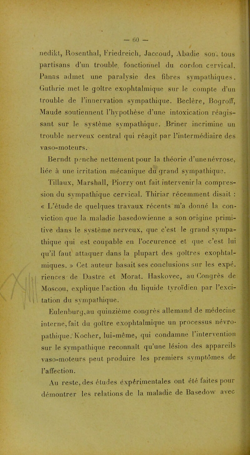 — (30 — nedikt, llosenthal, Friedreich, Jaccoud, Abadie son„ tous partisans d’un trouble fonctionnel du cordon cervical. Panas admet une paralysie des fibres sympathiques. Gutiirie met le goître exophtalmique sur le compte d’un trouble de l’innervation sympathique. Beclère, Bogrolf, Maude soutiennent l’hypothèse d’une intoxication réagis- sant sur le système sympathique. Briner incrimine un trouble nerveux central qui réagit par l’intermédiaire des vaso-moteurs. Berndt penche nettement pour la théorie d’une névrose, liée à une irritation mécanique du grand sympathique. Tillaux, Marshall, Piorry ont fait intervenir la compres- sion du sympathique cervical. Thiriar récemment disait : « L’étude de quelques travaux récents m’a donné la con- viction que la maladie basedowienne a son origine primi- tive dans le système nerveux, que c’est le grand sympa- thique qui est coupable en l’occurence et que c’est lui qu’il faut attaquer dans la plupart des goitres exophtal- miques. » Cet auteur basait ses conclusions sur les expé. riences de Dastre et Morat. Haskovec, au Congrès de Moscou, explique l’action du liquide tvroïdien par l’exci- tation du sympathique. Éulenburg,au quinzième congrès allemand de médecine interne, fait du goître exophtalmique un processus névro- pathique. Kocher, lui-même, qui condamne l’intervention sur le sympathique reconnaît qu’une lésion des appareils vaso-moteurs peut produire les premiers symptômes de l’affection. Au reste, des études expérimentales ont été faites pour démontrer les relations de la maladie de Basedow avec -