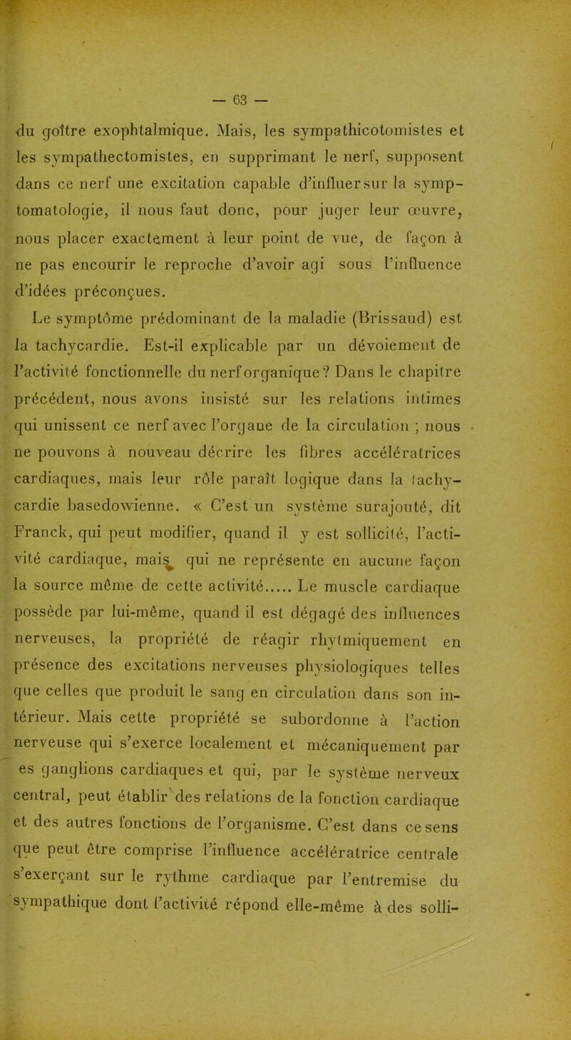 du goitre exophtalmique. Mais, les sympathicotomistes et les sympathectomistes, en supprimant le nerf, supposent dans ce nerf une excitation capable d’influersur la s}rmp- tomatologie, il nous faut donc, pour juger leur œuvre, nous placer exactement à leur point de vue, de façon à ne pas encourir le reproche d’avoir agi sous l’influence d’idées préconçues. Le symptôme prédominant de la maladie (Brissaud) est la tachycardie. Est-il explicable par un dévoiement de l’activité fonctionnelle du nerf organique? Dans le chapitre précédent, nous avons insisté sur les relations intimes qui unissent ce nerf avec l’orgaue de la circulation ; nous ne pouvons à nouveau décrire les fibres accélératrices cardiaques, mais leur rôle paraît logique dans la tachy- cardie basedowienne. « C’est un système surajouté, dit Franck, qui peut modifier, quand il y est sollicité, l’acti- vité cardiaque, mais^ qui ne représente en aucune façon la source même de cette activité Le muscle cardiaque possède par lui-même, quand il est dégagé des influences nerveuses, la propriété de réagir rhytmiquement en présence des excitations nerveuses physiologiques telles que celles que produit le sang en circulation dans son in- térieur. Mais cette propriété se subordonne à l’action nerveuse qui s’exerce localement et mécaniquement par es ganglions cardiaques et qui, par le système nerveux central, peut établir des relations de la fonction cardiaque et des autres fonctions de l’organisme. C’est dans ce sens que peut être comprise l’influence accélératrice centrale s exeiçant sur le rythme cardiaque par l’entremise du sympathique dont f activité répond elle-même à des solli-