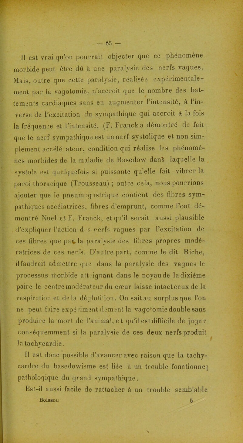 ? . • ' — 65 — Il est vrai qu’on pourrait objecter que ce phénomène morbide peut être dû à une paralysie des nerfs vagues. Mais, outre que cette paralysie, réalisée expérimentale- ment par la vagotomie, n’accroît que le nombre des bat- tements cardiaques sans en augmenter l’intensité, à l’in- verse de l’excitation du sympathique qui accroît à la fois la fréquence et l’intensité, (F. Franck a démontré de lait que le nerf sympathique est un nerf systolique et non sim- plement accélé ateur, condition qui réalise les phénomè- nes morbides de la maladie de Basedow dans laquelle la systole est quelquefois si puissante qu’elle fait vibrer la paroi thoracique (Trousseau); outre cela, nous pourrions ajouter que le pneumogastrique contient des fibres sym- pathiques accélalrices, fibres d’emprunt, comme l’ont dé- montré Nuel et F. Franck, et qu’il serait aussi plausible d’expliquer l’action d s nerfs vagues par l’excitation de ces fibres que pailla paralysie des fibres propres modé- ratrices de ces nerfs. D’autre part, comme le dit Riche, il faudrait admettre que dans la paralysie des vagues le processus morbide ait ignant dans le noyau de la dixième paire le centre modérateur du coeur laisse intactceuxde la respiration et delà déyluiiion. On sait au surplus que Ton ne peut faire expérimentale,m ;nt la vago'omie double sans produire la mort de l’animal, et qu’il est difficile de juger conséquemment si la paralysie de ces deux nerfs produit la tachycardie. Il est donc possible d’avancer avec raison que la tachy- cardre du basedowisme est liée à un trouble fonctionne] pathologique du grand sympathique. Est-il aussi facile de rattacher à un trouble semblable