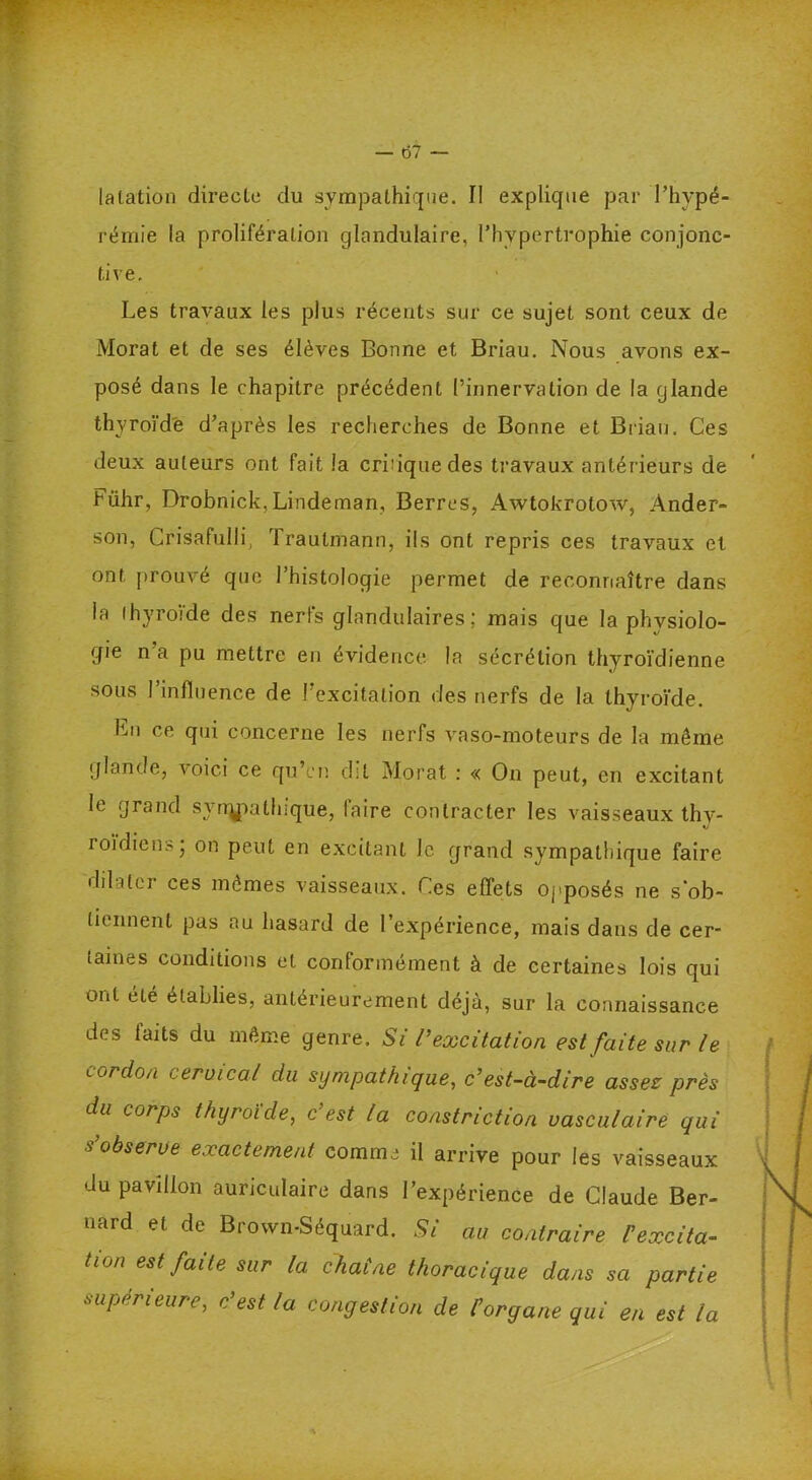 lalation directe du sympathique. II explique par l’hypé- rémie la prolifération glandulaire, l’hypertrophie conjonc- tive. Les travaux les plus récents sur ce sujet sont ceux de Morat et de ses élèves Bonne et Briau. Nous avons ex- posé dans le chapitre précédent l’innervation de la glande thyroïde d’après les recherches de Bonne et Brian. Ces deux auteurs ont fait la crbiquedes travaux antérieurs de Führ, Drobnick,Lindeman, Berres, Awtokrotow, Ander- son, Crisafulli, Traulmann, ils ont repris ces travaux et ont prouvé que l’histologie permet de reconnaître dans la thyroïde des nerfs glandulaires; mais que la physiolo- gie n’a pu mettre en évidence la sécrétion thyroïdienne sous l’influence de l’excitation des nerfs de la thyroïde. En ce qui concerne les nerfs vaso-moteurs de la même glande, voici ce qu’en dit Morat : « On peut, en excitant le grand svrrypathique, laire contracter les vaisseaux thy- roïdien.-, on peut en excitant le grand sympathique faire dilitci ces mêmes vaisseaux. Ces effets opposés ne s'ob- tiennent pas au hasard de l’expérience, mais dans de cer- taines conditions et conformément à de certaines lois qui ont été établies, antérieurement déjà, sur la connaissance des faits du même genre. Si l’excitation est faite sur l e cordon cervical du sympathique, c’est-à-dire assez près du corps thyroïde, c est la constriction vasculaire qui s’observe exactement comme il arrive pour les vaisseaux du pavillon auriculaire dans l’expérience de Claude Ber- nard et de Brown-Séquard. Si au contraire l'excita- tion est faite sur la chat ne thoracique dans sa partie supérieure, c’est la congestion de l'organe qui en est la