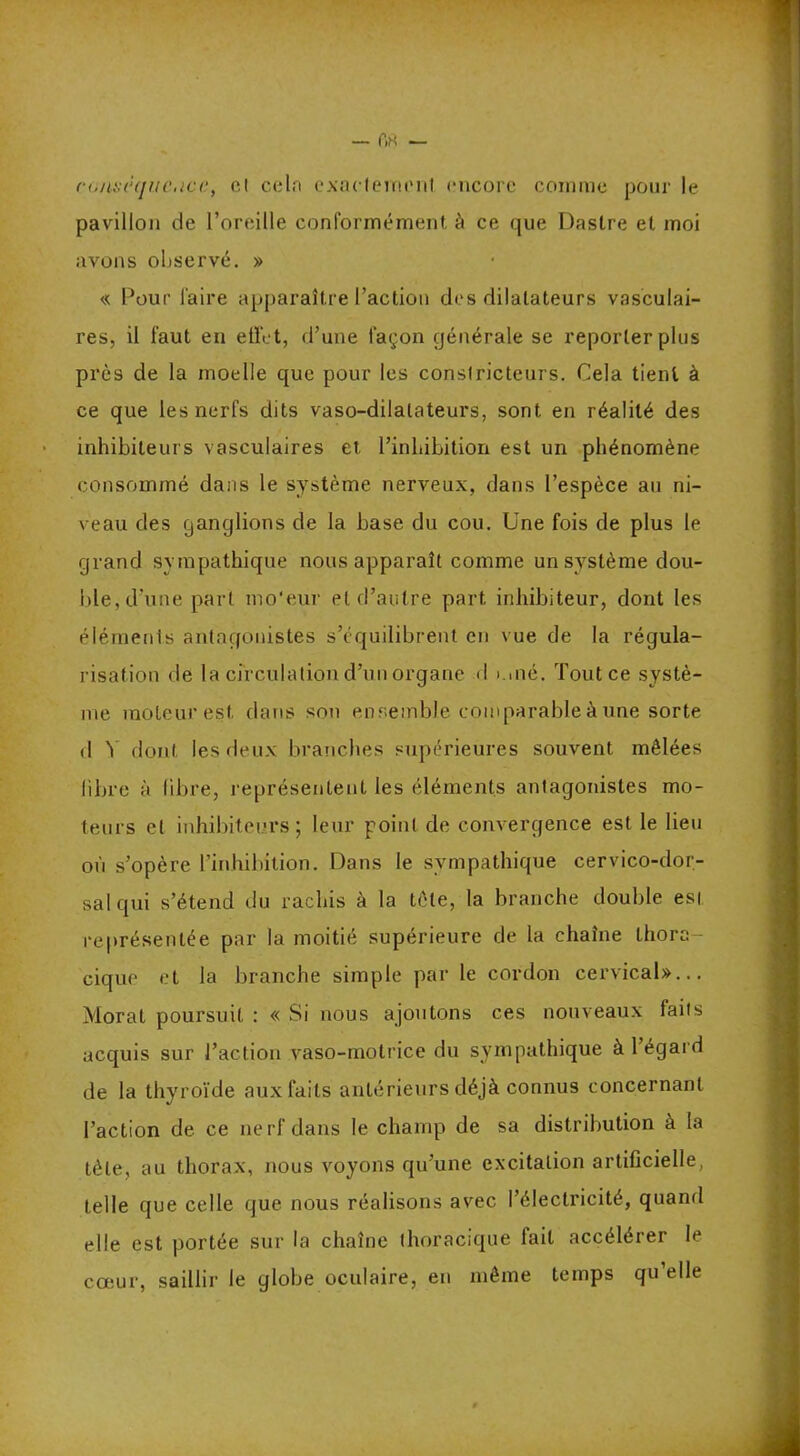 (■(./u.-njiu'.icc, cl cela exactement encore comme pour le pavillon de l’oreille conformément, à ce que Daslre et moi avons observé. » « Pour faire apparaître l’action des dilatateurs vasculai- res, il faut en effet, d’une façon générale se reporter plus près de la moelle que pour les constricteurs. Cela tient à ce que les nerfs dits vaso-dilatateurs, sont en réalité des inhibiteurs vasculaires et l’inhibition est un phénomène consommé dans le système nerveux, dans l’espèce an ni- veau des ganglions de la base du cou. Une fois de plus le grand sympathique nous apparaît comme un système dou- ble, d’une part mo'eur et d’autre part inhibiteur, dont les éléments antagonistes s’équilibrent en vue de la régula- risation de la circulation d’un organe d >.mé. Tout ce systè- me moteur est dans son ensemble comparable à une sorte d Y dont les deux branches supérieures souvent mêlées libre à libre, représentent les éléments antagonistes mo- teurs cl inhibiteurs; leur point de convergence est le lieu où s’opère l’inhibition. Dans le sympathique cervico-dor- sal qui s’étend du rachis à la tête, la branche double est représentée par la moitié supérieure de la chaîne thora- cique et la branche simple par le cordon cervical»... Morat poursuit : « Si nous ajoutons ces nouveaux faits acquis sur l’action vaso-motrice du sympathique à 1 égard de la thyroïde aux faits antérieurs déjà connus concernant l’action de ce nerf dans le champ de sa distribution à la tète, au thorax, nous voyons qu’une excitation artificielle, telle que celle que nous réalisons avec l’électricité, quand elle est portée sur la chaîne thoracique fait accélérer le coeur, saillir le globe oculaire, en même temps qu’elle