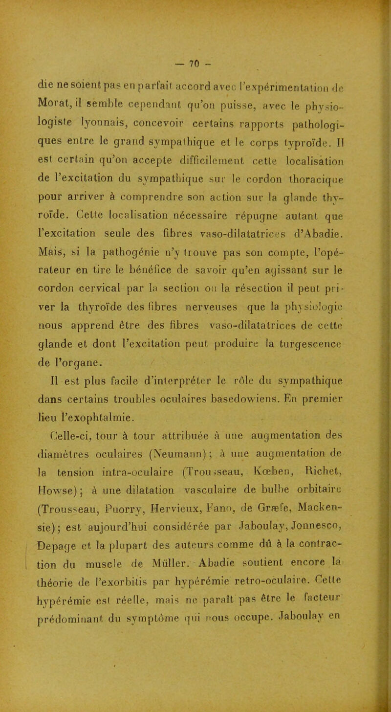 die ne soient pas en parfait accord avec l’expérimentation de t Morat, il semble cependant qu’on puisse, avec le physio- logiste lyonnais, concevoir certains rapports pathologi- ques entre le grand sympathique et le corps typroïde. Il est certain qu’on accepte difficilement cette localisation de l’excitation du sympathique sur le cordon thoracique pour arriver à comprendre son action sur la glande thy- roïde. Celte localisation nécessaire répugne autant que l’excitation seule des fibres vaso-dilatatrices d’Abadie. Mais, si la pathogénie n’y trouve pas son compte, l’opé- rateur en tire le bénéfice de savoir qu’en ayissant sur le cordon cervical par la section ou la résection il peut pri- ver la thyroïde des fibres nerveuses que la physiologie nous apprend être des fibres vaso-dilatatrices de cette glande et dont l’excitation peut produire la turgescence de l’organe. Il est plus facile d’interpréter le rôle du sympathique, dans certains troubles oculaires basedowiens. En premier lieu l’exophtalmie. Celle-ci, tour à tour attribuée à une augmentation des diamètres oculaires (Neumann); à une augmentation de la tension intra-oculaire (Trousseau, lvœben, Richet, Howse) ; à une dilatation vasculaire de bulbe orbitaire (Trousseau, Puorry, Hervieux, Fano, de Græfe, Macken- sie); est aujourd’hui considérée par Jaboulay, Jonnesco, Depaqe et la plupart des auteurs comme dû à la contrac- tion du muscle de Müller. Abadie soutient encore la théorie de l’exorbitis par hyperémie retro-oculaire. Cette hyperémie est réelle, mais ne paraît pas être le facteur prédominant du symptôme qui nous occupe. Jaboulay en