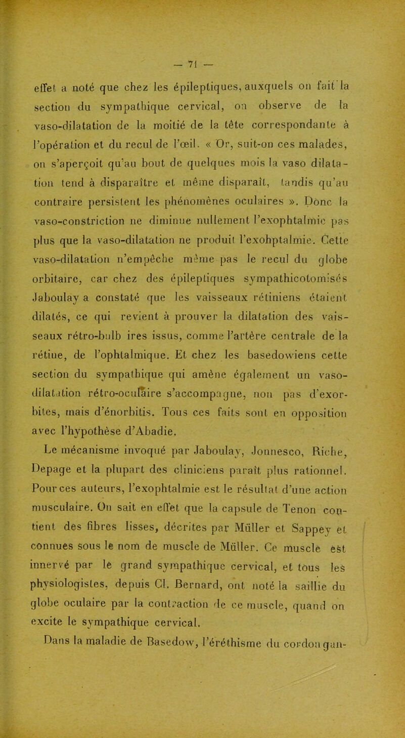 effet a noté que chez les épileptiques, auxquels on fait la section du sympathique cervical, on observe de la vaso-dilatation de la moitié de la tête correspondante à l’opération et du recul de l’œil. « Or, suit-on ces malades, on s’aperçoit qu’au bout de quelques mois la vaso dilata- tion tend à disparaître et même disparait, tandis qu’au contraire persistent les phénomènes oculaires ». Donc la vaso-constriction ne diminue nullement l’exophtalmie pas plus que la vaso-dilatation ne produit l’exohptalmie. Celte vaso-dilatation n’empêche même pas le recul du globe orbitaire, car chez des épileptiques sympathicolomisés Jaboulav a constaté que les vaisseaux rétiniens étaient, dilatés, ce qui revient à prouver la dilatation des vais- seaux rétro-bulb ires issus, comme l’artère centrale de la rétiue, de l’ophtalmique. Et chez les basedowiens cette section du sympathique qui amène également un vaso- dilatation rétro-oculaire s’accompagne, non pas d'exor- bites, mais d’énorbitis. Tous ces faits sont en opposition avec l’hypothèse d’Abadie. Le mécanisme invoqué par Jaboulav, Jonnesco, Riche, Depage et la plupart des cliniciens paraît plus rationnel. Pour ces auteurs, Texophtalmie est le résultat d’une action musculaire. On sait en effet que la capsule de Tenon con- tient des fibres lisses, décrites par Müller et Sappev et connues sous le nom de muscle de Müller. Ce muscle est innervé par le grand sympathique cervical, et tous les physiologistes, depuis Cl. Bernard, ont noté la saillie du globe oculaire par la contraction de ce muscle, quand on excite le sympathique cervical. Dans la maladie de Basedow, l’éréthisme du cordon gun-