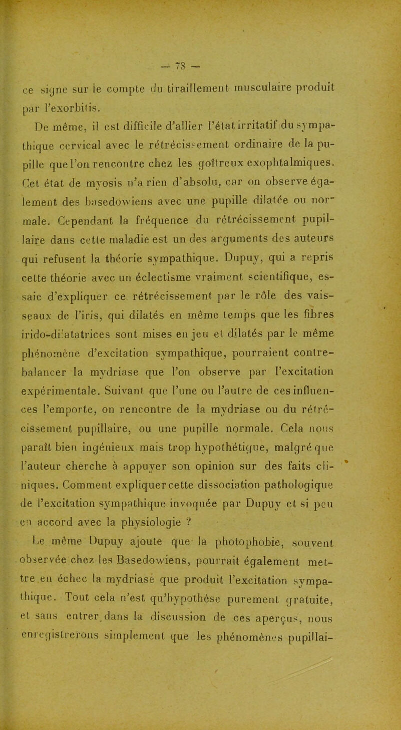 ce signe sur le compte du tiraillement musculaire produit par l’exorbitis. De même, il est difficile d’allier l’état irritatif du sympa- thique cervical avec le rétrécissement ordinaire de la pu- pille que l’on rencontre chez les goitreux exophtalmiques. Cet état de myosis n’a rien d’absolu, car on observe éga- lement des basedowiens avec une pupille dilatée ou nor male. Cependant la fréquence du rétrécissement pupil- laire dans cette maladie est un des arguments des auteurs qui refusent la théorie sympathique. Dupuy, qui a repris celte théorie avec un éclectisme vraiment scientifique, es- saie d’expliquer ce rétrécissement par le rôle des vais- seaux de l’iris, qui dilatés en même temps que les fibres irido-diiatatrices sont mises enjeu et dilatés par le même phénomène d’excitation sympathique, pourraient contre- balancer la mydriase que l’on observe par l’excitation expérimentale. Suivant que l’une ou l’autre de ces influen- ces l’emporte, on rencontre de la mydriase ou du rétré- cissement pupillaire, ou une pupille normale. Cela nous paraît bien ingénieux mais trop hypothétique, malgré que l’auteur cherche à appuyer son opinion sur des faits cli- niques. Comment expliquer cette dissociation pathologique de l’excitation sympathique invoquée par Dupuy et si peu en accord avec la physiologie ? Le même Dupuy ajoute que la photophobie, souvent observée chez les Basedowiens, pourrait également met- tre en échec la mydriase que produit l’excitation sympa- thique. Tout cela n’est qu’bypothèse purement gratuite, et sans entrer dans la discussion de ces aperçus, nous enregistrerons simplement que les phénomènes pupillai-