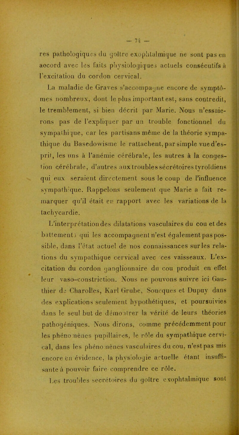 res pathologiques du goitre exophtalmique ne sont pas en aocorcl avec les laits physiologiques actuels consécutifs à l'excitation du cordon cervical. La maladie de Graves s’accompagne encore de symptô- mes nombreux, dont le plus important est, sans contredit, le tremblement, si bien décrit par Marie. Nous n’essaie- rons pas de l’expliquer par un trouble fonctionnel du sympathique, car les partisans même de la théorie sympa- thique du Basedowisme le rattachent, par simple vue d’es- prit, les uns à l’anémie cérébrale, les autres à la conges- tion cérébrale, d’autres aux trouble s sécrétoires tyroïdiens qui eux seraient directement sous le coup de l’influence sympathique. Rappelons seulement que Marie a fait re- marquer qu’il était eu rapport avec les variations de la tachycardie. L’interprétation des dilatations vasculaires du cou et des battements qui les accompagnent n’est également pas pos- sible, dans l’état actuel de nos connaissances sur les rela- tions du sympathique cervical avec ces vaisseaux. L’ex- citation du cordon ganglionnaire du cou produit en effet leur vaso-constriction. Nous ne pouvons suivre ici Gau- thier de Charolles, Karl Grube, Soucques et Dupuy dans des explications seulement hypothétiques, et poursuivies dans le seul but de démontrer la vérité de leurs théories pathogéniques. Nous dirons, comme précédemment pour les phénomènes pupillaires, le rôle du sympathique cervi- cal, dans les phénomènes vasculaires du cou, n’est pas mis encore en évidence, la physiologie actuelle étant insuffi- sante à pouvoir faire comprendre ce rôle. Les troubles secrétoires du goitre exophtalmique sont