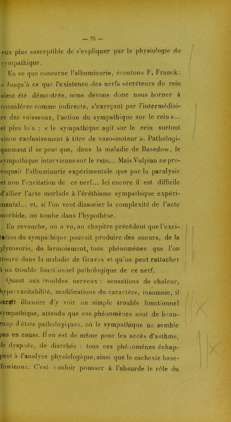 eux plus susceptible de s’expliquer par la physiologie du sympathique. En ce que concerne l’albuminurie, écoutons F. Franck: « Jusqu’à ce que l’existence des nerfs sécréteurs du rein aient été démontrée, nons devons donc nous borner à considérer comme indirecte, s’exerçant par l’intermédiai- re des va'sseaux, l’action du sympathique sur le rein»... et plus lo ti : « le sympathique agit sur le rein surtout sinon exclusivement à titre de vaso-moteur ». Pathologi- quement il se peut que, dans la maladie de Basedow, le sympathique intervienne sur le rein... MaisVulpian ne pro- voquait l’albuminurie expérimentale que par la paralysie et non l’excitation de ce nerf... Ici encore il est difficile d’allier l’acte morbide à l’éréthisme sympathique expéri- mental... et, si l’on veut dissocier la complexité de l’acte morbide, on tombe dans l’hypothèse. En revanche, on a vu, au chapitre précédent que l’exci- tation du sympathique pouvait produire des sueurs, de la glycosurie, du larmoiement^ tous phénomènes que l’on trouve dans la maladie de Graves et qu'on peut rattacher à un trouble fonctionnel pathologique de ce nerf. (Juant aux troubles nerveux : sensations de chaleur, hyperexcitabilité, modifications du caractère, insomnie, il serait illusoire d'y voir un simple trouble fonctionnel sympathique, attendu que ces phénomènes sont de beau- ïoup d’états pathologiques, où le sympathique ne semble pas en cause. lien est de même pour les accès d’asthme, Je dyspnée, de diarrhée : tous ces phénomènes échap- pent a 1 analyse physiologique, ainsi que la cachexie base- do vvien ne. C est vouloir pousser à l’absurde le rôle du