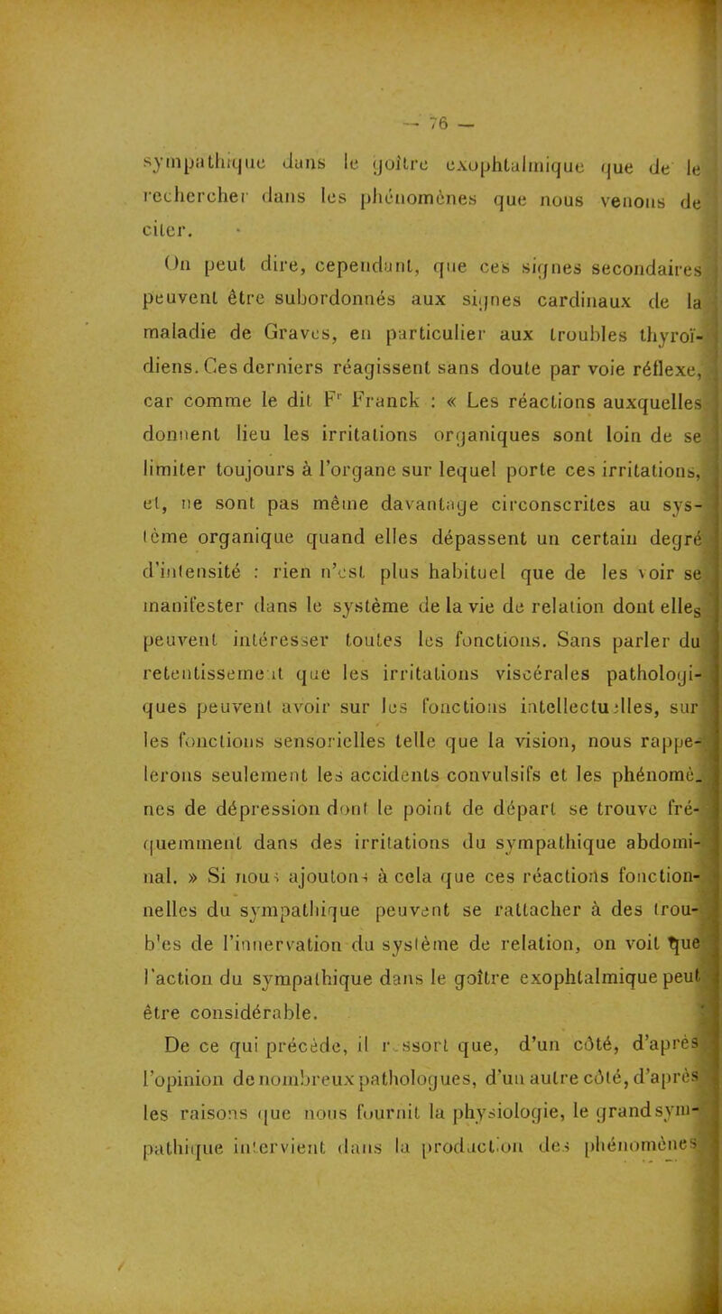 sympathique dans le goitre exophtalmique (|ue de le rechercher dans les phénomènes que nous venons de citer. On peut dire, cependant, que ces signes secondaires peuvent être subordonnés aux signes cardinaux de la maladie de Graves, en particulier aux troubles thyroï- diens. Ces derniers réagissent sans doute par voie réilexe, car comme le dit Fr Franck : « Les réactions auxquelles donnent lieu les irritations organiques sont loin de se limiter toujours à l’organe sur lequel porte ces irritations, et, ne sont pas même davantage circonscrites au sys- tème organique quand elles dépassent un certain degré d’intensité : rien n’est plus habituel que de les voir se manifester dans le système de la vie de relation dont elles peuvent intéresser toutes les fonctions. Sans parler du retentissement que les irritations viscérales pathologi- ques peuvent avoir sur les fonctions intellectuelles, sur les fonctions sensorielles telle que la vision, nous rappe- lerons seulement les accidents convulsifs et les phénomè. nés de dépression dont le point de départ se trouve fré- quemment dans des irritations du sympathique abdomi- nal. » Si nout ajoutons à cela que ces réactions fonction nelles du sympathique peuvent se rattacher à des (rou- b'es de l’innervation du système de relation, on voit que l'action du sympathique dans le goitre exophtalmique peut être considérable. De ce qui précède, il r.ssort que, d’un côté, d’après l’opinion de nombreux pathologues, d’un autre côté, d’après les raisons que nous fournit la physiologie, le grand sym- pathique intervient dans la product.on des phénomènes —— -
