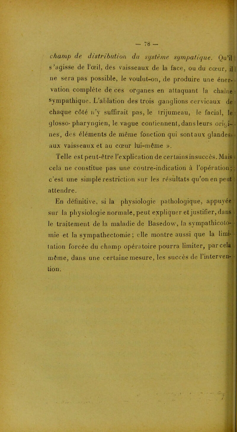 champ de distribution du système sympatique. Ou’il s 'agisse de l'œil, des vaisseaux de la face, ou du cœur, il ne sera pas possible, le voulut-on, de produire une éner- vation complète de ces organes en aftaquant la chaîne sympathique. L’ablation des trois ganglions cervicaux de chaque côté n’y suffirait pas, le irijumeau, le facial, le glosso-pharyngien, le vague conliennenl, dans leurs origi- nes, des éléments de meme fonction qui sontaux glandes» aux vaisseaux et au cœur lui-même ». Telle est peut-être l’explication de certains insuccès. Mais cela ne constitue pas une contre-indication à l’opération; c’est une simple restriction sur les résultats qu’on en peut attendre. En définitive, si la physiologie pathologique, appuyée sur la physiologie normale, peut expliquer et justifier, dans le traitement de la maladie de Basedow, la svmpathicolo-j mie et la sympathectomie; elle montre aussi que la limi- tation forcée du champ opératoire pourra limiter, par cela même, dans une certaine mesure, les succès de 1 interven- tion.